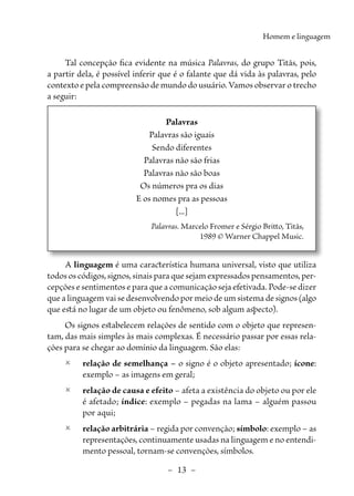 –  13  –
Homem e linguagem
Tal concepção fica evidente na música Palavras, do grupo Titãs, pois,
a partir dela, é possível inferir que é o falante que dá vida às palavras, pelo
contexto e pela compreensão de mundo do usuário. Vamos observar o trecho
a seguir:
Palavras
Palavras são iguais
Sendo diferentes
Palavras não são frias
Palavras não são boas
Os números pra os dias
E os nomes pra as pessoas
[...]
Palavras. Marcelo Fromer e Sérgio Britto, Titãs,
1989 © Warner Chappel Music.
A linguagem é uma característica humana universal, visto que utiliza
todos os códigos, signos, sinais para que sejam expressados pensamentos, per-
cepções e sentimentos e para que a comunicação seja efetivada. Pode-se dizer
que a linguagem vai se desenvolvendo por meio de um sistema de signos (algo
que está no lugar de um objeto ou fenômeno, sob algum aspecto).
Os signos estabelecem relações de sentido com o objeto que represen-
tam, das mais simples às mais complexas. É necessário passar por essas rela-
ções para se chegar ao domínio da linguagem. São elas:
	
2 	
relação de semelhança – o signo é o objeto apresentado; ícone:
exemplo – as imagens em geral;
	
2 relação de causa e efeito – afeta a existência do objeto ou por ele
é afetado; índice: exemplo – pegadas na lama – alguém passou
por aqui;
	
2 relação arbitrária – regida por convenção; símbolo: exemplo – as
representações, continuamente usadas na linguagem e no entendi-
mento pessoal, tornam-se convenções, símbolos.
 