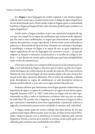 –  14  –
Leitura e Escrita na Era Digital
Já a língua é uma linguagem de caráter regional, é um sistema organi-
zado de sons e sinais que a caracterizarão como o código de signos linguísticos
de um determinado povo. Desse modo, todas as línguas (para a comunidade
lusófona, a língua portuguesa) têm uma estrutura própria para combinar os
signos linguísticos.
Sendo assim, a língua constitui-se por: um repertório/conjunto de sig-
nos que vão compô-la; as regras de combinação que incluem as de organiza-
ção dos sons e suas combinações; as regras que determinam a organização
interna das palavras e as que especificam a forma como serão ordenadas as
palavras e a diversidade de tipos de frase. Estamos nos referindo à fonologia,
à morfologia, à sintaxe da língua e às regras de uso, as quais englobam as
regras reguladoras do uso da linguagem em contextos sociais – no que diz
respeito às funções e intenções comunicativas e à escolha de códigos a uti-
lizar – e que devem ser aceitas pela sociedade para que haja inteligibilidade
entre os atos de comunicação.
O terceiro conceito a ser compreendido no processo de comunicação é a
fala, o uso individual da língua, o discurso que se realiza a partir da compre-
ensão da língua e do conhecimento de mundo de cada um. Por esses motivos,
falantes de uma mesma língua, de uma mesma região e de uma mesma for-
mação terão falas, discursos diferentes. Por se tratar de oralidade, o falante
pode desrespeitar as regras de combinação; se este desrespeito tornar-se
padrão, poderá alterar e criar uma nova regra, promovida pelo uso.
Podemos afirmar que dominamos uma língua quando conhecemos seu
repertório de signos, as regras de combinação e as regras de uso desses signos.
Segundo Saussure (1977, p. 196), “nada entra na língua sem ter sido expe-
rimentado na fala, e todos os fenômenos evolutivos têm sua raiz na esfera
do indivíduo”
. De acordo com o linguista, o que diferencia a língua da fala é
que a primeira é sistemática, tem certa regularidade, é potencial, coletiva; a
segunda é assistemática, possui certa variedade, é concreta, real, individual.
A língua, então, pode ser escrita e falada. São duas formas de uso que
acabam tendo regras diferenciadas, uma vez que, ao falar, temos maior liber-
dade e despreocupação com a obediência às normas impostas pelo sistema
linguístico. Porém, a escrita deve atender às normas, motivo pelo qual é con-
siderada pelos usuários uma modalidade mais difícil.
 