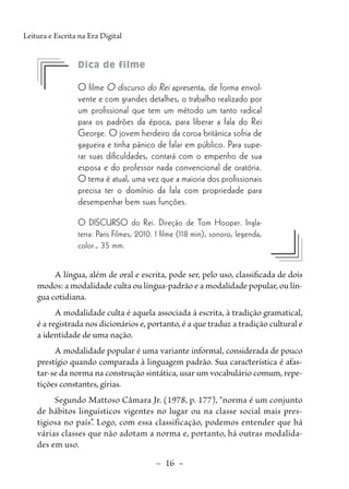 –  16  –
Leitura e Escrita na Era Digital
	 Dica de filme
O filme O discurso do Rei apresenta, de forma envol-
vente e com grandes detalhes, o trabalho realizado por
um profissional que tem um método um tanto radical
para os padrões da época, para liberar a fala do Rei
George. O jovem herdeiro da coroa britânica sofria de
gagueira e tinha pânico de falar em público. Para supe-
rar suas dificuldades, contará com o empenho de sua
esposa e do professor nada convencional de oratória.
O tema é atual, uma vez que a maioria dos profissionais
precisa ter o domínio da fala com propriedade para
desempenhar bem suas funções.
O DISCURSO do Rei. Direção de Tom Hooper. Ingla-
terra: Paris Filmes, 2010. 1 filme (118 min), sonoro, legenda,
color., 35 mm.
A língua, além de oral e escrita, pode ser, pelo uso, classificada de dois
modos: a modalidade culta ou língua-padrão e a modalidade popular, ou lín-
gua cotidiana.
A modalidade culta é aquela associada à escrita, à tradição gramatical,
é a registrada nos dicionários e, portanto, é a que traduz a tradição cultural e
a identidade de uma nação.
A modalidade popular é uma variante informal, considerada de pouco
prestígio quando comparada à linguagem padrão. Sua característica é afas-
tar-se da norma na construção sintática, usar um vocabulário comum, repe-
tições constantes, gírias.
Segundo Mattoso Câmara Jr. (1978, p. 177), “norma é um conjunto
de hábitos linguísticos vigentes no lugar ou na classe social mais pres-
tigiosa no país”
. Logo, com essa classificação, podemos entender que há
várias classes que não adotam a norma e, portanto, há outras modalida-
des em uso.
 