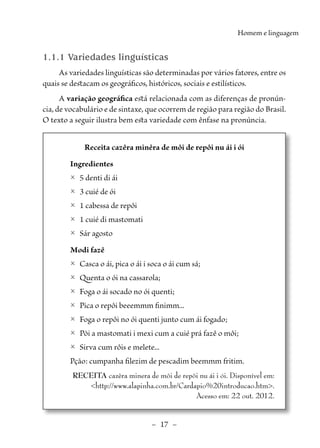 –  17  –
Homem e linguagem
1.1.1 Variedades linguísticas
As variedades linguísticas são determinadas por vários fatores, entre os
quais se destacam os geográficos, históricos, sociais e estilísticos.
A variação geográfica está relacionada com as diferenças de pronún-
cia, de vocabulário e de sintaxe, que ocorrem de região para região do Brasil.
O texto a seguir ilustra bem esta variedade com ênfase na pronúncia.
Receita cazêra minêra de môi de repôi nu ái i ói
Ingredientes
	
2 5 denti di ái
	
2 3 cuié de ói
	
2 1 cabessa de repôi
	
2 1 cuié di mastomati
	
2 Sár agosto
Modi fazê
	
2 Casca o ái, pica o ái i soca o ái cum sá;
	
2 Quenta o ói na cassarola;
	
2 Foga o ái socado no ói quenti;
	
2 Pica o repôi beeemmm finimm...
	
2 Foga o repôi no ói quenti junto cum ái fogado;
	
2 Põi a mastomati i mexi cum a cuié prá fazê o môi;
	
2 Sirva cum rôis e melete...
Pção: cumpanha filezim de pescadim beemmm fritim.
RECEITA cazêra minera de môi de repôi nu ái i ói. Disponível em:
<http://www.alapinha.com.br/Cardapio%20introducao.htm>.
Acesso em: 22 out. 2012.
 