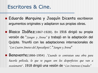 Escritores & Cine.
 Eduardo Marquina y Joaquín Dicenta escribieron
argumentos originales y adaptaron sus propias obras.
 Blasco Ibáñez(1867-1928). En 1916 dirigió su propia
versión de “Sangre y Arena” y trabajó en la adaptación del
Quijote. Triunfó con las adaptaciones internacionales de
“Los Cuatro Jinetes del Apocalipsis”, “Sangre y Arena”
 Benavente(1866-1954) .”Cuando te contratan una obra para
hacerla película, lo que te pagan son los desperfectos que van a
ocasionarte”. 1918 dirigió una vesión de “Los Intereses Creados”
 