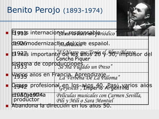 Benito Perojo (1893-1974)
 El más internacional, responsable
de la modernización del cine español.
 El más importante de los años 20 y 30, impulsor del
sistema de coproducciones.
 Varios años en Francia. Aprendizaje.
 Ocaso profesional en los años 40. Pasó varios años
en Argentina
 Abandona la dirección en los años 50.
1913 “Cómo se hace un periódico”
1926 “Malvaloca”
1927 “El Negro que Tenía el Alma Blanca
Concha Piquer
1933 “Se Ha Fugado un Preso”
1935 “La Verbena De La Paloma”
1942 “Goyescas”, Imperio Argentina
1950-1974
productor
Películas musicales con Carmen Sevilla,
Pili y Mili o Sara Montiel
 