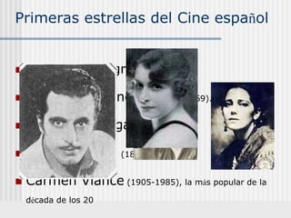 Primeras estrellas del Cine español
 José Montenegro (1893-1956).
 Fortunio Bonanova, (1895-1969). galán.
 Pedro Larrañaga, (1887-1944).
 Raquel Meller. (1888-1962).
 Carmen Viance (1905-1985), la más popular de la
década de los 20
 