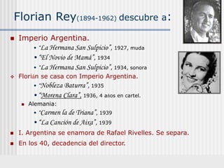 Florian Rey(1894-1962) descubre a:
 Imperio Argentina.
• “La Hermana San Sulpicio”, 1927, muda
•“El Novio de Mamá”, 1934
• “La Hermana San Sulpicio”, 1934, sonora
 Florián se casa con Imperio Argentina.
• “Nobleza Baturra”, 1935
•“Morena Clara”, 1936, 4 años en cartel.
 Alemania:
• “Carmen la de Triana”, 1939
•“La Canción de Aixa”, 1939
 I. Argentina se enamora de Rafael Rivelles. Se separa.
 En los 40, decadencia del director.
 