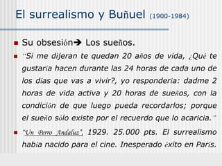 El surrealismo y Buñuel (1900-1984)
 Su obsesión Los sueños.
 “Si me dijeran te quedan 20 años de vida, ¿Qué te
gustaría hacen durante las 24 horas de cada uno de
los días que vas a vivir?, yo respondería: dadme 2
horas de vida activa y 20 horas de sueños, con la
condición de que luego pueda recordarlos; porque
el sueño sólo existe por el recuerdo que lo acaricia.”
 “Un Perro Andaluz”, 1929. 25.000 pts. El surrealismo
había nacido para el cine. Inesperado éxito en París.
 