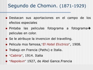 Segundo de Chomón. (1871-1929)
 Destacan sus aportaciones en el campo de los
efectos especiales
 Pintaba las películas fotograma a fotograma
películas en color.
 Se le atribuye la invención del travelling.
 Película más famosa,“El Hotel Eléctrico”, 1908.
 Trabajó en Francia (Pathé) e Italia.
 “Cabiria”, 1914. Italia
 “Napoleón” 1927, de Abel Gance.Francia
 