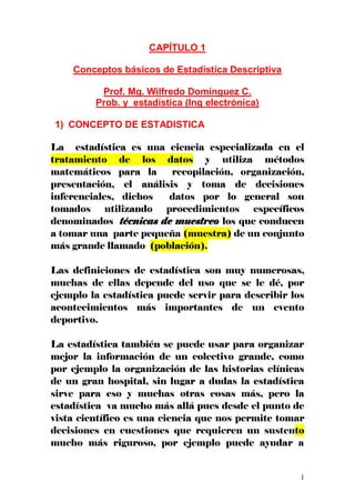 1
CAPÍTULO 1
Conceptos básicos de Estadística Descriptiva
Prof. Mg. Wilfredo Domínguez C.
Prob. y estadística (Ing electrónica)
1) CONCEPTO DE ESTADISTICA
La estadística es una ciencia especializada en el
tratamiento de los datos y utiliza métodos
matemáticos para la recopilación, organización,
presentación, el análisis y toma de decisiones
inferenciales, dichos datos por lo general son
tomados utilizando procedimientos específicos
denominados técnicas de muestreo los que conducen
a tomar una parte pequeña (muestra) de un conjunto
más grande llamado (población).
Las definiciones de estadística son muy numerosas,
muchas de ellas depende del uso que se le dé, por
ejemplo la estadística puede servir para describir los
acontecimientos más importantes de un evento
deportivo.
La estadística también se puede usar para organizar
mejor la información de un colectivo grande, como
por ejemplo la organización de las historias clínicas
de un gran hospital, sin lugar a dudas la estadística
sirve para eso y muchas otras cosas más, pero la
estadística va mucho más allá pues desde el punto de
vista científico es una ciencia que nos permite tomar
decisiones en cuestiones que requieren un sustento
mucho más riguroso, por ejemplo puede ayudar a
 