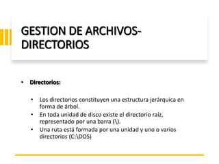 ING. MARY DUNNIA LOPEZ N.
GESTION DE ARCHIVOS-
DIRECTORIOS
• Directorios:
• Los directorios constituyen una estructura jerárquica en
forma de árbol.
• En toda unidad de disco existe el directorio raíz,
representado por una barra ().
• Una ruta está formada por una unidad y uno o varios
directorios (C:DOS)
 