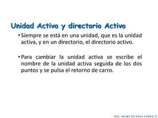 ING. MARY DUNNIA LOPEZ N.
•Siempre se está en una unidad, que es la unidad
activa, y en un directorio, el directorio activo.
•Para cambiar la unidad activa se escribe el
nombre de la unidad activa seguida de los dos
puntos y se pulsa el retorno de carro.
Unidad Activa y directorio Activo
 