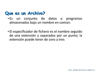 ING. MARY DUNNIA LOPEZ N.
•Es un conjunto de datos o programas
almacenados bajo un nombre en común.
•El especificador de fichero es el nombre seguido
de una extensión y separados por un punto; la
extensión puede tener de cero a tres
Que es un Archivo?
 