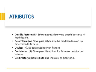 ING. MARY DUNNIA LOPEZ N.
ATRIBUTOS
• De sólo lectura: (R). Sólo se pueda leer y no pueda borrarse ni
modificarse.
• De archivo: (A). Sirve para saber si se ha modificado o no un
determinado fichero.
• Oculto: (H). Es para esconder un fichero
• De sistema: (S). Sirve para identificar los ficheros propios del
sistema.
• De directorio: (D) atributo que indica si es directorio.
 
