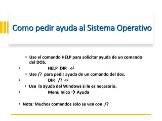 ING. MARY DUNNIA LOPEZ N.
Como pedir ayuda al Sistema Operativo
• Use el comando HELP para solicitar ayuda de un comando
del DOS.
• HELP DIR <┘
• Use /? para pedir ayuda de un comando del dos.
• DIR /? <┘
• Use la ayuda del Windows si le es necesario.
• Menu Inico  Ayuda
• Nota: Muchos comandos solo se ven con /?
 