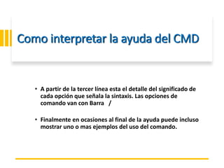 ING. MARY DUNNIA LOPEZ N.
Como interpretar la ayuda del CMD
• A partir de la tercer línea esta el detalle del significado de
cada opción que señala la sintaxis. Las opciones de
comando van con Barra /
• Finalmente en ocasiones al final de la ayuda puede incluso
mostrar uno o mas ejemplos del uso del comando.
 