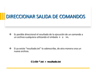 ING. MARY DUNNIA LOPEZ N.
DIRECCIONAR SALIDA DE COMANDOS
 Es posible direccional el resultado de la ejecución de un comando a
un archivo cualquiera utilizando el símbolo > o >>.
 Si ya existe “resultado.txt” lo sobrescribe, de otra manera crea un
nuevo archivo.
C:>Dir *.txt > resultado.txt
 