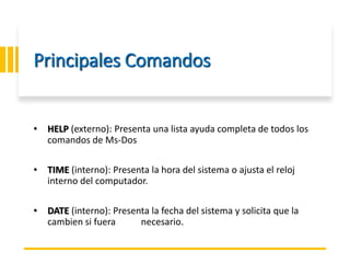 ING. MARY DUNNIA LOPEZ N.
Principales Comandos
• HELP (externo): Presenta una lista ayuda completa de todos los
comandos de Ms-Dos
• TIME (interno): Presenta la hora del sistema o ajusta el reloj
interno del computador.
• DATE (interno): Presenta la fecha del sistema y solicita que la
cambien si fuera necesario.
 