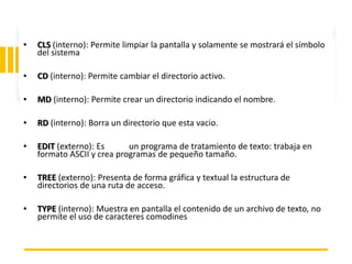 ING. MARY DUNNIA LOPEZ N.
• CLS (interno): Permite limpiar la pantalla y solamente se mostrará el símbolo
del sistema
• CD (interno): Permite cambiar el directorio activo.
• MD (interno): Permite crear un directorio indicando el nombre.
• RD (interno): Borra un directorio que esta vacio.
• EDIT (externo): Es un programa de tratamiento de texto: trabaja en
formato ASCII y crea programas de pequeño tamaño.
• TREE (externo): Presenta de forma gráfica y textual la estructura de
directorios de una ruta de acceso.
• TYPE (interno): Muestra en pantalla el contenido de un archivo de texto, no
permite el uso de caracteres comodines
 