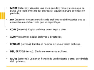 ING. MARY DUNNIA LOPEZ N.
• MORE (externo): Visualiza una línea que dice more y espera que se
pulse una tecla antes de dar entrada al siguiente grupo de líneas en
pantalla.
• DIR (interno): Presenta una lista de archivos y subdirectorios que se
encuentra en el directorio que se especifique.
• COPY (interno): Copiar archivos de un lugar a otro.
• XCOPY (externo): Copiar archivos y directorios.
• RENAME (interno): Cambia el nombre de uno o varios archivos.
• DEL, ERASE (interno): Elimina uno o varios archivos.
• MOVE (externo): Copiar un fichero de un directorio a otro, borrándolo
del primero.
 