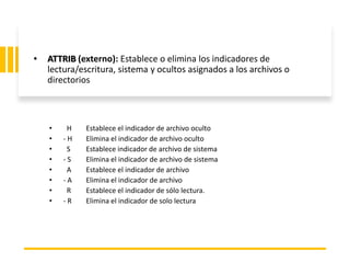 ING. MARY DUNNIA LOPEZ N.
• ATTRIB (externo): Establece o elimina los indicadores de
lectura/escritura, sistema y ocultos asignados a los archivos o
directorios
• H Establece el indicador de archivo oculto
• - H Elimina el indicador de archivo oculto
• S Establece indicador de archivo de sistema
• - S Elimina el indicador de archivo de sistema
• A Establece el indicador de archivo
• - A Elimina el indicador de archivo
• R Establece el indicador de sólo lectura.
• - R Elimina el indicador de solo lectura
 
