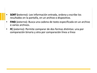 ING. MARY DUNNIA LOPEZ N.
• SORT (externo): Lee información entrada, ordena y escribe los
resultados en la pantalla, en un archivo o dispositivo.
• FIND (externo): Busca una cadena de texto especificada en un archivo
o varios archivos.
• FC (externo): Permite comparar de dos formas distintas: una por
comparación binaria y otra por comparación línea a línea
 