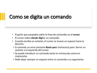 ING. MARY DUNNIA LOPEZ N.
Como se digita un comando
• El guión que parpadea sobre la línea de comandos es el cursor.
• El cursor indica donde digitar un comando.
• Cuando escribe un carácter, el cursor se mueve un espacio hacia la
derecha.
• Si comente un error presione Backs pace (retroceso) para borrar un
carácter a la izquierda del cursor.
• Se puede introducir un comando tanto en minúsculas como en
mayúsculas.
• Debe dejar siempre un espacio entre un comando y su argumento.
 