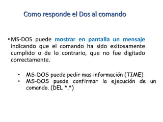 Como responde el Dos al comando
•MS-DOS puede mostrar en pantalla un mensaje
indicando que el comando ha sido exitosamente
cumplido o de lo contrario, que no fue digitado
correctamente.
• MS-DOS puede pedir mas información (TIME)
• MS-DOS puede confirmar la ejecución de un
comando. (DEL *.*)
 