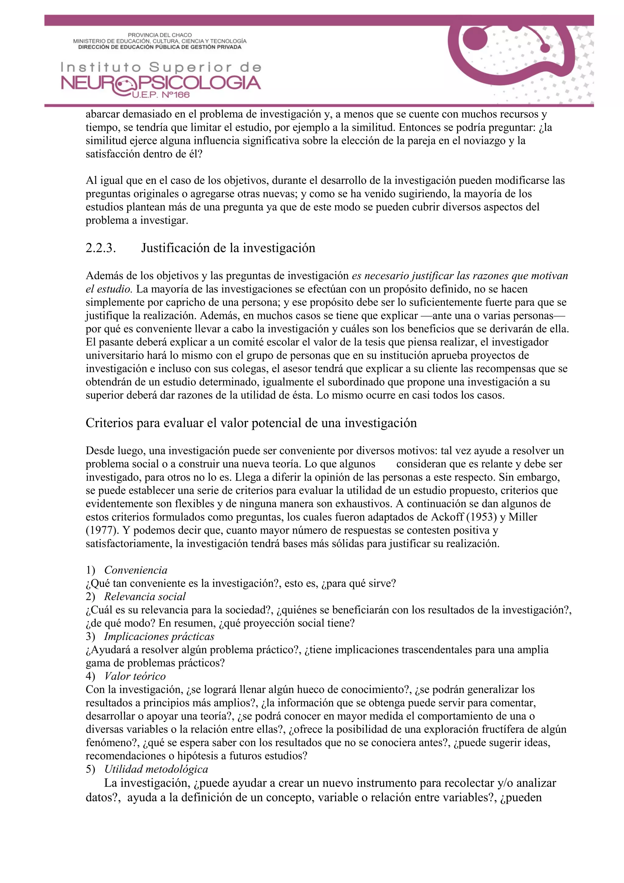 abarcar demasiado en el problema de investigación y, a menos que se cuente con muchos recursos y
tiempo, se tendría que limitar el estudio, por ejemplo a la similitud. Entonces se podría preguntar: ¿la
similitud ejerce alguna influencia significativa sobre la elección de la pareja en el noviazgo y la
satisfacción dentro de él?
Al igual que en el caso de los objetivos, durante el desarrollo de la investigación pueden modificarse las
preguntas originales o agregarse otras nuevas; y como se ha venido sugiriendo, la mayoría de los
estudios plantean más de una pregunta ya que de este modo se pueden cubrir diversos aspectos del
problema a investigar.
2.2.3. Justificación de la investigación
Además de los objetivos y las preguntas de investigación es necesario justificar las razones que motivan
el estudio. La mayoría de las investigaciones se efectúan con un propósito definido, no se hacen
simplemente por capricho de una persona; y ese propósito debe ser lo suficientemente fuerte para que se
justifique la realización. Además, en muchos casos se tiene que explicar —ante una o varias personas—
por qué es conveniente llevar a cabo la investigación y cuáles son los beneficios que se derivarán de ella.
El pasante deberá explicar a un comité escolar el valor de la tesis que piensa realizar, el investigador
universitario hará lo mismo con el grupo de personas que en su institución aprueba proyectos de
investigación e incluso con sus colegas, el asesor tendrá que explicar a su cliente las recompensas que se
obtendrán de un estudio determinado, igualmente el subordinado que propone una investigación a su
superior deberá dar razones de la utilidad de ésta. Lo mismo ocurre en casi todos los casos.
Criterios para evaluar el valor potencial de una investigación
Desde luego, una investigación puede ser conveniente por diversos motivos: tal vez ayude a resolver un
problema social o a construir una nueva teoría. Lo que algunos consideran que es relante y debe ser
investigado, para otros no lo es. Llega a diferir la opinión de las personas a este respecto. Sin embargo,
se puede establecer una serie de criterios para evaluar la utilidad de un estudio propuesto, criterios que
evidentemente son flexibles y de ninguna manera son exhaustivos. A continuación se dan algunos de
estos criterios formulados como preguntas, los cuales fueron adaptados de Ackoff (1953) y Miller
(1977). Y podemos decir que, cuanto mayor número de respuestas se contesten positiva y
satisfactoriamente, la investigación tendrá bases más sólidas para justificar su realización.
1) Conveniencia
¿Qué tan conveniente es la investigación?, esto es, ¿para qué sirve?
2) Relevancia social
¿Cuál es su relevancia para la sociedad?, ¿quiénes se beneficiarán con los resultados de la investigación?,
¿de qué modo? En resumen, ¿qué proyección social tiene?
3) Implicaciones prácticas
¿Ayudará a resolver algún problema práctico?, ¿tiene implicaciones trascendentales para una amplia
gama de problemas prácticos?
4) Valor teórico
Con la investigación, ¿se logrará llenar algún hueco de conocimiento?, ¿se podrán generalizar los
resultados a principios más amplios?, ¿la información que se obtenga puede servir para comentar,
desarrollar o apoyar una teoría?, ¿se podrá conocer en mayor medida el comportamiento de una o
diversas variables o la relación entre ellas?, ¿ofrece la posibilidad de una exploración fructífera de algún
fenómeno?, ¿qué se espera saber con los resultados que no se conociera antes?, ¿puede sugerir ideas,
recomendaciones o hipótesis a futuros estudios?
5) Utilidad metodológica
La investigación, ¿puede ayudar a crear un nuevo instrumento para recolectar y/o analizar
datos?, ayuda a la definición de un concepto, variable o relación entre variables?, ¿pueden
 