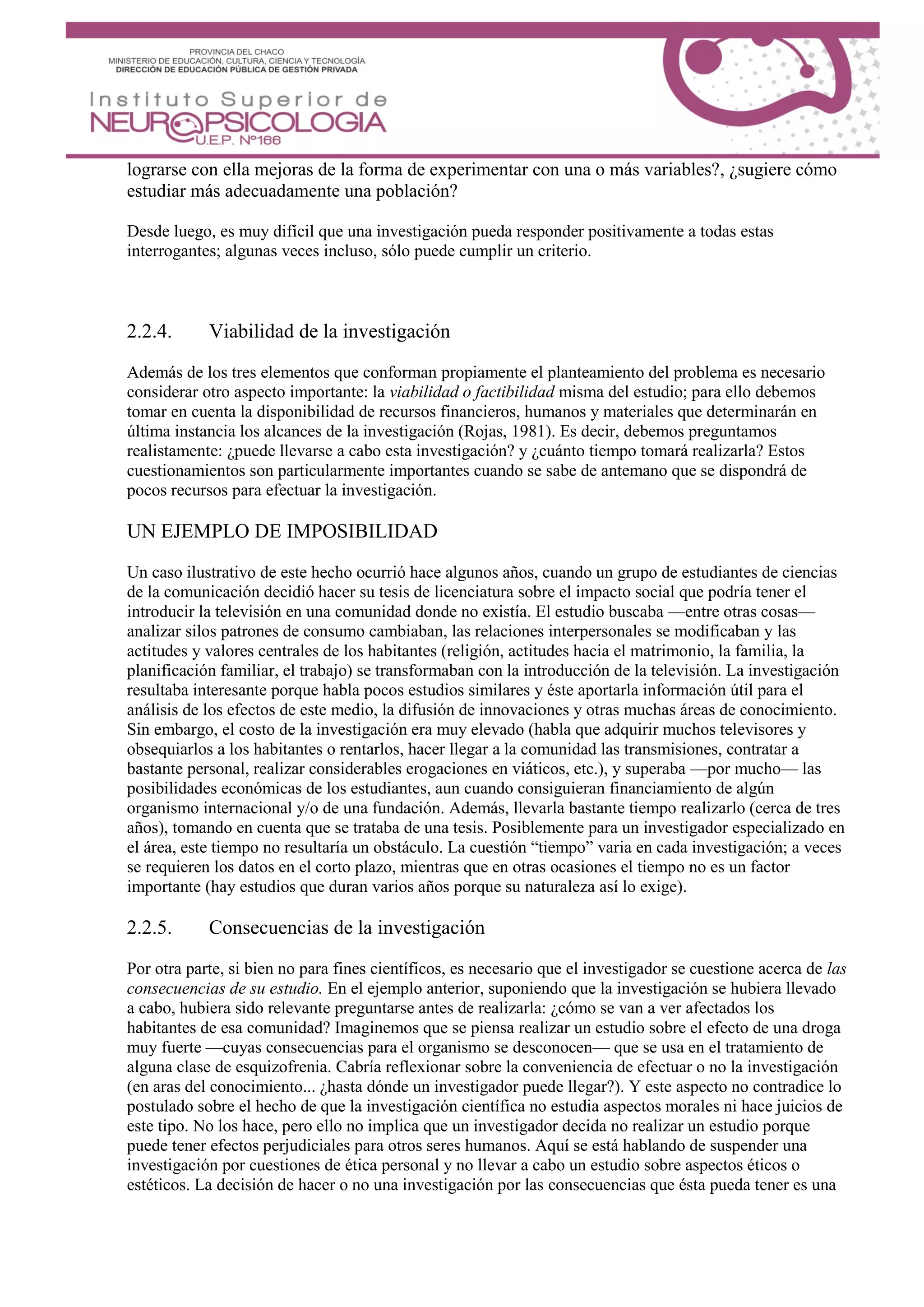 lograrse con ella mejoras de la forma de experimentar con una o más variables?, ¿sugiere cómo
estudiar más adecuadamente una población?
Desde luego, es muy difícil que una investigación pueda responder positivamente a todas estas
interrogantes; algunas veces incluso, sólo puede cumplir un criterio.
2.2.4. Viabilidad de la investigación
Además de los tres elementos que conforman propiamente el planteamiento del problema es necesario
considerar otro aspecto importante: la viabilidad o factibilidad misma del estudio; para ello debemos
tomar en cuenta la disponibilidad de recursos financieros, humanos y materiales que determinarán en
última instancia los alcances de la investigación (Rojas, 1981). Es decir, debemos preguntamos
realistamente: ¿puede llevarse a cabo esta investigación? y ¿cuánto tiempo tomará realizarla? Estos
cuestionamientos son particularmente importantes cuando se sabe de antemano que se dispondrá de
pocos recursos para efectuar la investigación.
UN EJEMPLO DE IMPOSIBILIDAD
Un caso ilustrativo de este hecho ocurrió hace algunos años, cuando un grupo de estudiantes de ciencias
de la comunicación decidió hacer su tesis de licenciatura sobre el impacto social que podría tener el
introducir la televisión en una comunidad donde no existía. El estudio buscaba —entre otras cosas—
analizar silos patrones de consumo cambiaban, las relaciones interpersonales se modificaban y las
actitudes y valores centrales de los habitantes (religión, actitudes hacia el matrimonio, la familia, la
planificación familiar, el trabajo) se transformaban con la introducción de la televisión. La investigación
resultaba interesante porque habla pocos estudios similares y éste aportarla información útil para el
análisis de los efectos de este medio, la difusión de innovaciones y otras muchas áreas de conocimiento.
Sin embargo, el costo de la investigación era muy elevado (habla que adquirir muchos televisores y
obsequiarlos a los habitantes o rentarlos, hacer llegar a la comunidad las transmisiones, contratar a
bastante personal, realizar considerables erogaciones en viáticos, etc.), y superaba —por mucho— las
posibilidades económicas de los estudiantes, aun cuando consiguieran financiamiento de algún
organismo internacional y/o de una fundación. Además, llevarla bastante tiempo realizarlo (cerca de tres
años), tomando en cuenta que se trataba de una tesis. Posiblemente para un investigador especializado en
el área, este tiempo no resultaría un obstáculo. La cuestión “tiempo” varia en cada investigación; a veces
se requieren los datos en el corto plazo, mientras que en otras ocasiones el tiempo no es un factor
importante (hay estudios que duran varios años porque su naturaleza así lo exige).
2.2.5. Consecuencias de la investigación
Por otra parte, si bien no para fines científicos, es necesario que el investigador se cuestione acerca de las
consecuencias de su estudio. En el ejemplo anterior, suponiendo que la investigación se hubiera llevado
a cabo, hubiera sido relevante preguntarse antes de realizarla: ¿cómo se van a ver afectados los
habitantes de esa comunidad? Imaginemos que se piensa realizar un estudio sobre el efecto de una droga
muy fuerte —cuyas consecuencias para el organismo se desconocen— que se usa en el tratamiento de
alguna clase de esquizofrenia. Cabría reflexionar sobre la conveniencia de efectuar o no la investigación
(en aras del conocimiento... ¿hasta dónde un investigador puede llegar?). Y este aspecto no contradice lo
postulado sobre el hecho de que la investigación científica no estudia aspectos morales ni hace juicios de
este tipo. No los hace, pero ello no implica que un investigador decida no realizar un estudio porque
puede tener efectos perjudiciales para otros seres humanos. Aquí se está hablando de suspender una
investigación por cuestiones de ética personal y no llevar a cabo un estudio sobre aspectos éticos o
estéticos. La decisión de hacer o no una investigación por las consecuencias que ésta pueda tener es una
 
