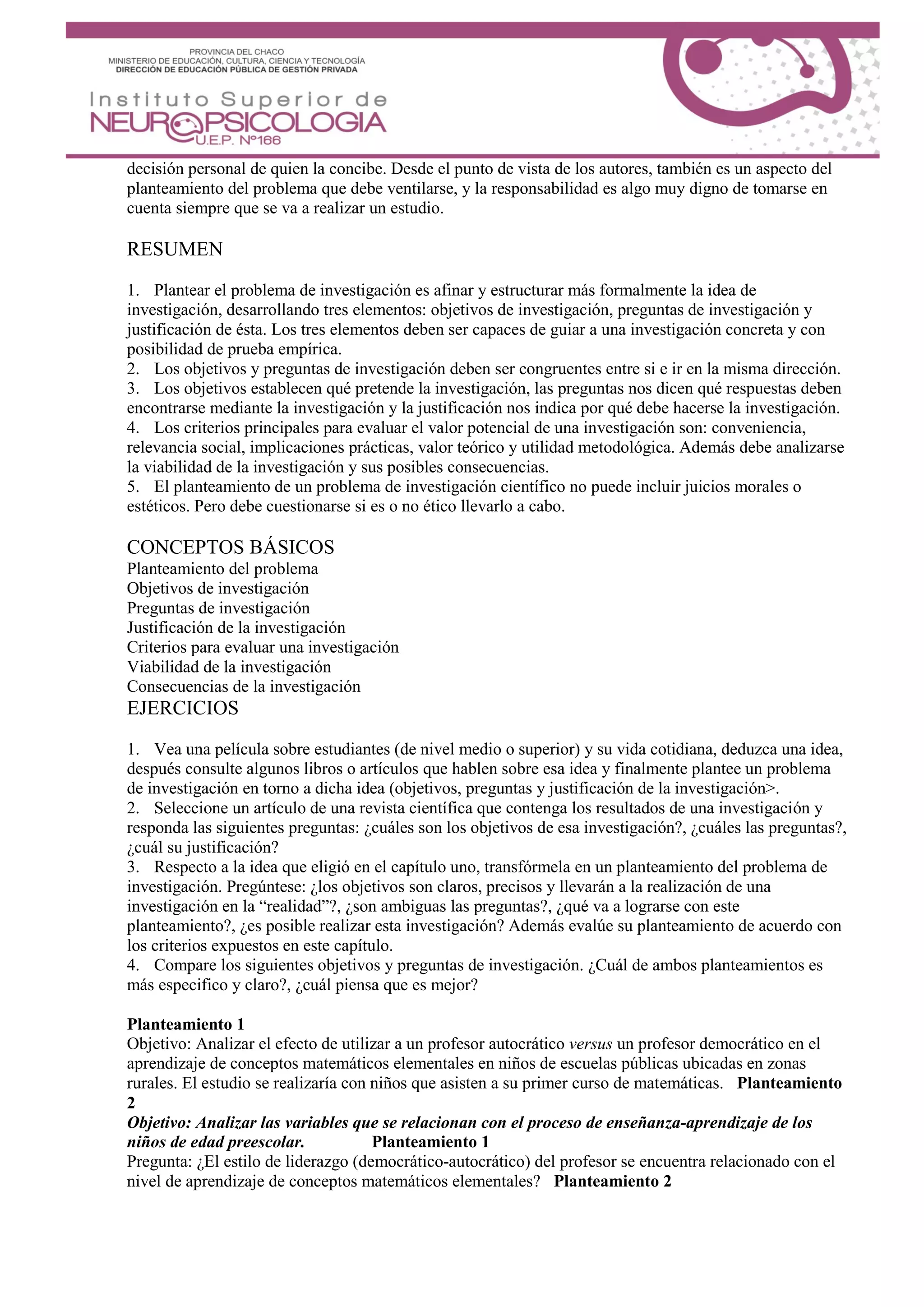decisión personal de quien la concibe. Desde el punto de vista de los autores, también es un aspecto del
planteamiento del problema que debe ventilarse, y la responsabilidad es algo muy digno de tomarse en
cuenta siempre que se va a realizar un estudio.
RESUMEN
1. Plantear el problema de investigación es afinar y estructurar más formalmente la idea de
investigación, desarrollando tres elementos: objetivos de investigación, preguntas de investigación y
justificación de ésta. Los tres elementos deben ser capaces de guiar a una investigación concreta y con
posibilidad de prueba empírica.
2. Los objetivos y preguntas de investigación deben ser congruentes entre si e ir en la misma dirección.
3. Los objetivos establecen qué pretende la investigación, las preguntas nos dicen qué respuestas deben
encontrarse mediante la investigación y la justificación nos indica por qué debe hacerse la investigación.
4. Los criterios principales para evaluar el valor potencial de una investigación son: conveniencia,
relevancia social, implicaciones prácticas, valor teórico y utilidad metodológica. Además debe analizarse
la viabilidad de la investigación y sus posibles consecuencias.
5. El planteamiento de un problema de investigación científico no puede incluir juicios morales o
estéticos. Pero debe cuestionarse si es o no ético llevarlo a cabo.
CONCEPTOS BÁSICOS
Planteamiento del problema
Objetivos de investigación
Preguntas de investigación
Justificación de la investigación
Criterios para evaluar una investigación
Viabilidad de la investigación
Consecuencias de la investigación
EJERCICIOS
1. Vea una película sobre estudiantes (de nivel medio o superior) y su vida cotidiana, deduzca una idea,
después consulte algunos libros o artículos que hablen sobre esa idea y finalmente plantee un problema
de investigación en torno a dicha idea (objetivos, preguntas y justificación de la investigación>.
2. Seleccione un artículo de una revista científica que contenga los resultados de una investigación y
responda las siguientes preguntas: ¿cuáles son los objetivos de esa investigación?, ¿cuáles las preguntas?,
¿cuál su justificación?
3. Respecto a la idea que eligió en el capítulo uno, transfórmela en un planteamiento del problema de
investigación. Pregúntese: ¿los objetivos son claros, precisos y llevarán a la realización de una
investigación en la “realidad”?, ¿son ambiguas las preguntas?, ¿qué va a lograrse con este
planteamiento?, ¿es posible realizar esta investigación? Además evalúe su planteamiento de acuerdo con
los criterios expuestos en este capítulo.
4. Compare los siguientes objetivos y preguntas de investigación. ¿Cuál de ambos planteamientos es
más especifico y claro?, ¿cuál piensa que es mejor?
Planteamiento 1
Objetivo: Analizar el efecto de utilizar a un profesor autocrático versus un profesor democrático en el
aprendizaje de conceptos matemáticos elementales en niños de escuelas públicas ubicadas en zonas
rurales. El estudio se realizaría con niños que asisten a su primer curso de matemáticas. Planteamiento
2
Objetivo: Analizar las variables que se relacionan con el proceso de enseñanza-aprendizaje de los
niños de edad preescolar. Planteamiento 1
Pregunta: ¿El estilo de liderazgo (democrático-autocrático) del profesor se encuentra relacionado con el
nivel de aprendizaje de conceptos matemáticos elementales? Planteamiento 2
 