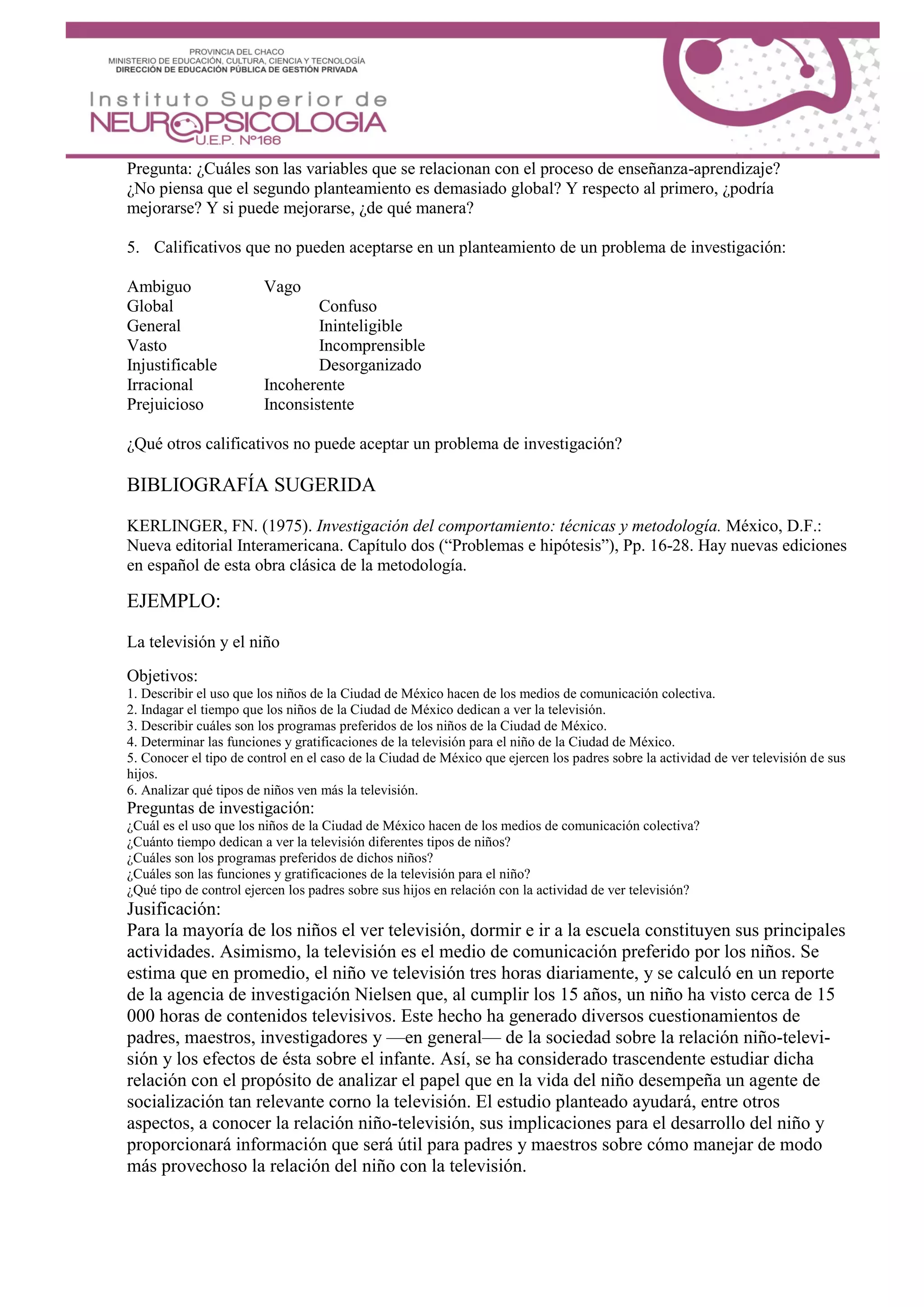 Pregunta: ¿Cuáles son las variables que se relacionan con el proceso de enseñanza-aprendizaje?
¿No piensa que el segundo planteamiento es demasiado global? Y respecto al primero, ¿podría
mejorarse? Y si puede mejorarse, ¿de qué manera?
5. Calificativos que no pueden aceptarse en un planteamiento de un problema de investigación:
Ambiguo Vago
Global Confuso
General Ininteligible
Vasto Incomprensible
Injustificable Desorganizado
Irracional Incoherente
Prejuicioso Inconsistente
¿Qué otros calificativos no puede aceptar un problema de investigación?
BIBLIOGRAFÍA SUGERIDA
KERLINGER, FN. (1975). Investigación del comportamiento: técnicas y metodología. México, D.F.:
Nueva editorial Interamericana. Capítulo dos (“Problemas e hipótesis”), Pp. 16-28. Hay nuevas ediciones
en español de esta obra clásica de la metodología.
EJEMPLO:
La televisión y el niño
Objetivos:
1. Describir el uso que los niños de la Ciudad de México hacen de los medios de comunicación colectiva.
2. Indagar el tiempo que los niños de la Ciudad de México dedican a ver la televisión.
3. Describir cuáles son los programas preferidos de los niños de la Ciudad de México.
4. Determinar las funciones y gratificaciones de la televisión para el niño de la Ciudad de México.
5. Conocer el tipo de control en el caso de la Ciudad de México que ejercen los padres sobre la actividad de ver televisión de sus
hijos.
6. Analizar qué tipos de niños ven más la televisión.
Preguntas de investigación:
¿Cuál es el uso que los niños de la Ciudad de México hacen de los medios de comunicación colectiva?
¿Cuánto tiempo dedican a ver la televisión diferentes tipos de niños?
¿Cuáles son los programas preferidos de dichos niños?
¿Cuáles son las funciones y gratificaciones de la televisión para el niño?
¿Qué tipo de control ejercen los padres sobre sus hijos en relación con la actividad de ver televisión?
Jusificación:
Para la mayoría de los niños el ver televisión, dormir e ir a la escuela constituyen sus principales
actividades. Asimismo, la televisión es el medio de comunicación preferido por los niños. Se
estima que en promedio, el niño ve televisión tres horas diariamente, y se calculó en un reporte
de la agencia de investigación Nielsen que, al cumplir los 15 años, un niño ha visto cerca de 15
000 horas de contenidos televisivos. Este hecho ha generado diversos cuestionamientos de
padres, maestros, investigadores y —en general— de la sociedad sobre la relación niño-televi-
sión y los efectos de ésta sobre el infante. Así, se ha considerado trascendente estudiar dicha
relación con el propósito de analizar el papel que en la vida del niño desempeña un agente de
socialización tan relevante corno la televisión. El estudio planteado ayudará, entre otros
aspectos, a conocer la relación niño-televisión, sus implicaciones para el desarrollo del niño y
proporcionará información que será útil para padres y maestros sobre cómo manejar de modo
más provechoso la relación del niño con la televisión.
 