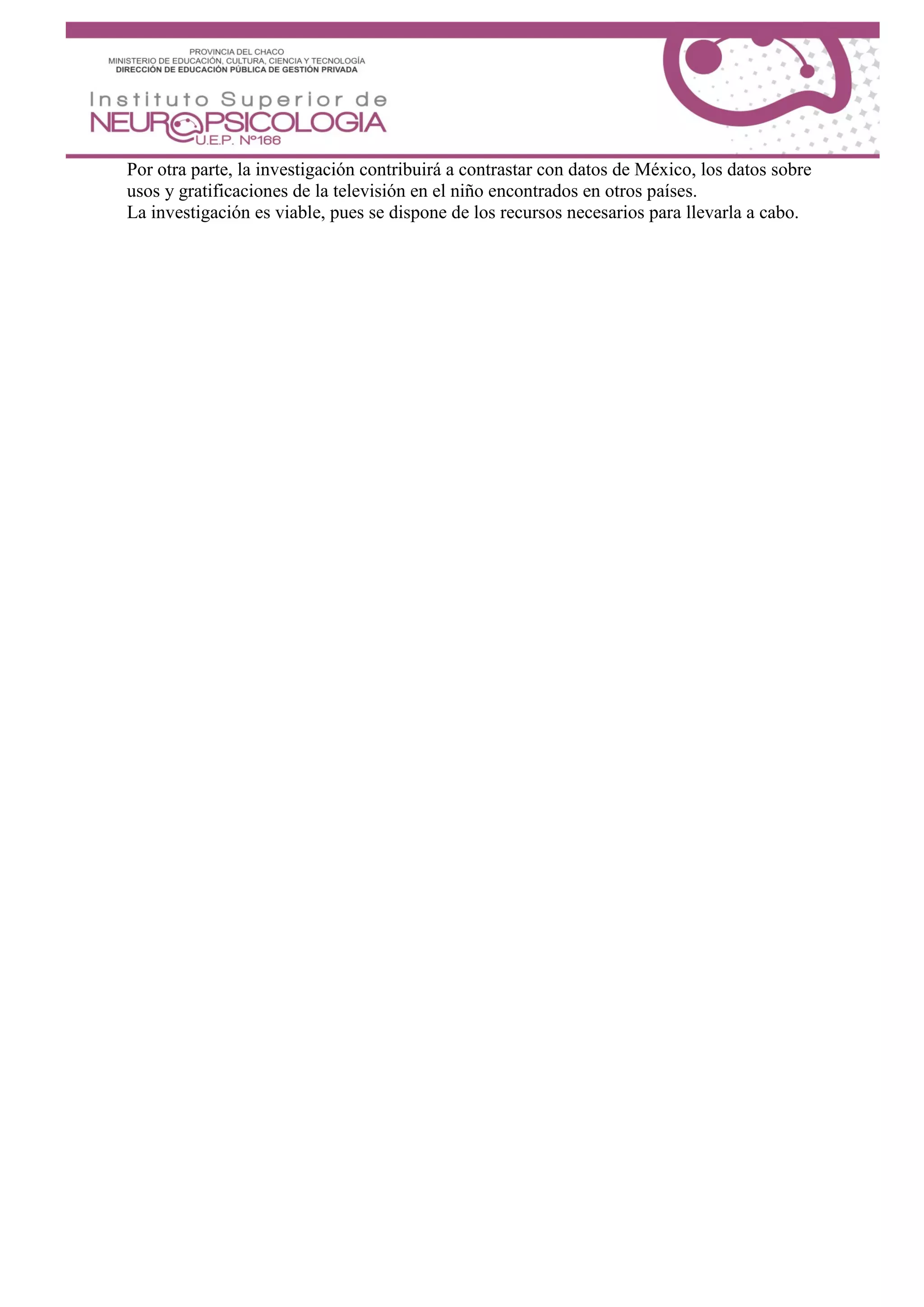 Por otra parte, la investigación contribuirá a contrastar con datos de México, los datos sobre
usos y gratificaciones de la televisión en el niño encontrados en otros países.
La investigación es viable, pues se dispone de los recursos necesarios para llevarla a cabo.
 
