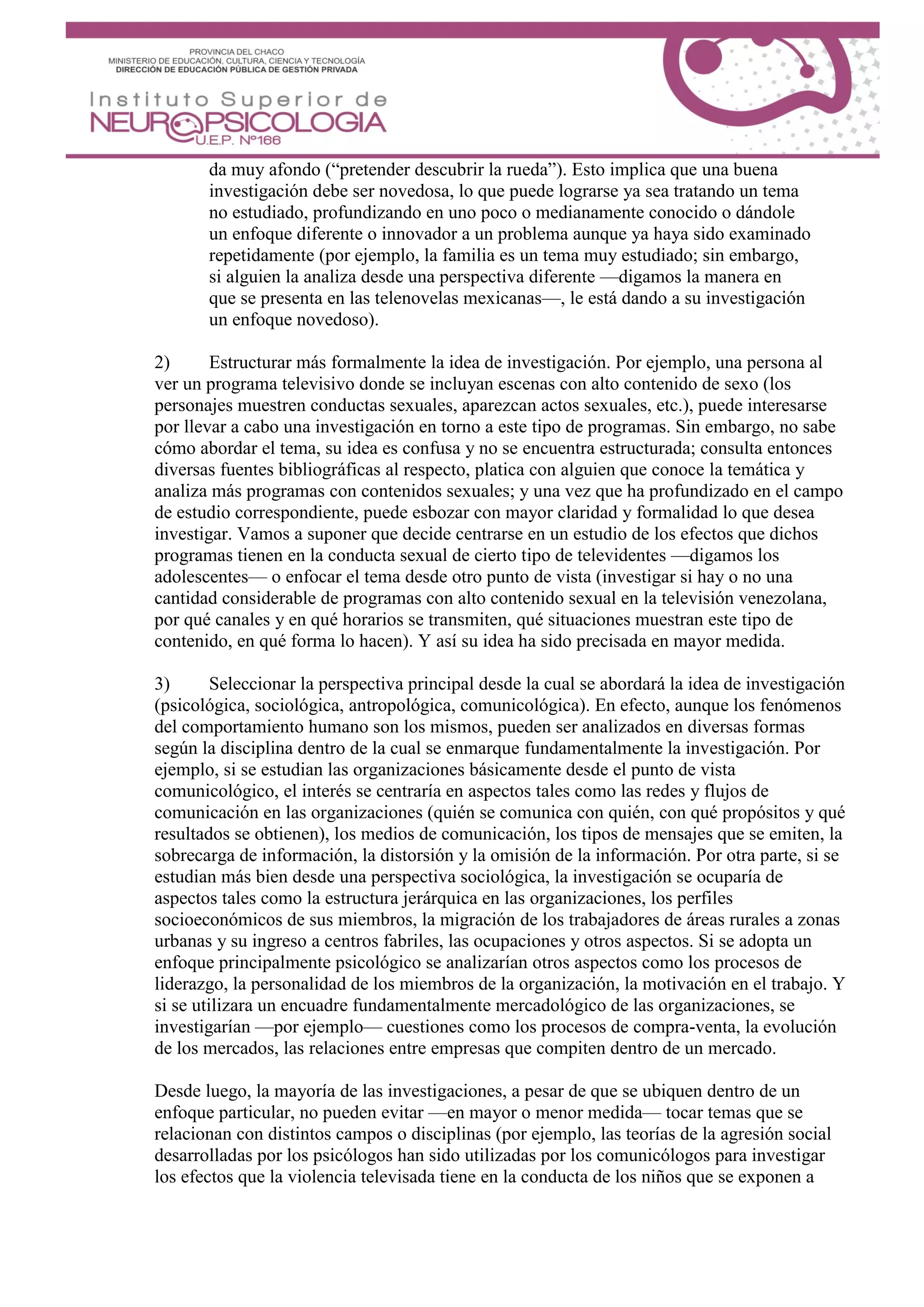 da muy afondo (“pretender descubrir la rueda”). Esto implica que una buena
investigación debe ser novedosa, lo que puede lograrse ya sea tratando un tema
no estudiado, profundizando en uno poco o medianamente conocido o dándole
un enfoque diferente o innovador a un problema aunque ya haya sido examinado
repetidamente (por ejemplo, la familia es un tema muy estudiado; sin embargo,
si alguien la analiza desde una perspectiva diferente —digamos la manera en
que se presenta en las telenovelas mexicanas—, le está dando a su investigación
un enfoque novedoso).
2) Estructurar más formalmente la idea de investigación. Por ejemplo, una persona al
ver un programa televisivo donde se incluyan escenas con alto contenido de sexo (los
personajes muestren conductas sexuales, aparezcan actos sexuales, etc.), puede interesarse
por llevar a cabo una investigación en torno a este tipo de programas. Sin embargo, no sabe
cómo abordar el tema, su idea es confusa y no se encuentra estructurada; consulta entonces
diversas fuentes bibliográficas al respecto, platica con alguien que conoce la temática y
analiza más programas con contenidos sexuales; y una vez que ha profundizado en el campo
de estudio correspondiente, puede esbozar con mayor claridad y formalidad lo que desea
investigar. Vamos a suponer que decide centrarse en un estudio de los efectos que dichos
programas tienen en la conducta sexual de cierto tipo de televidentes —digamos los
adolescentes— o enfocar el tema desde otro punto de vista (investigar si hay o no una
cantidad considerable de programas con alto contenido sexual en la televisión venezolana,
por qué canales y en qué horarios se transmiten, qué situaciones muestran este tipo de
contenido, en qué forma lo hacen). Y así su idea ha sido precisada en mayor medida.
3) Seleccionar la perspectiva principal desde la cual se abordará la idea de investigación
(psicológica, sociológica, antropológica, comunicológica). En efecto, aunque los fenómenos
del comportamiento humano son los mismos, pueden ser analizados en diversas formas
según la disciplina dentro de la cual se enmarque fundamentalmente la investigación. Por
ejemplo, si se estudian las organizaciones básicamente desde el punto de vista
comunicológico, el interés se centraría en aspectos tales como las redes y flujos de
comunicación en las organizaciones (quién se comunica con quién, con qué propósitos y qué
resultados se obtienen), los medios de comunicación, los tipos de mensajes que se emiten, la
sobrecarga de información, la distorsión y la omisión de la información. Por otra parte, si se
estudian más bien desde una perspectiva sociológica, la investigación se ocuparía de
aspectos tales como la estructura jerárquica en las organizaciones, los perfiles
socioeconómicos de sus miembros, la migración de los trabajadores de áreas rurales a zonas
urbanas y su ingreso a centros fabriles, las ocupaciones y otros aspectos. Si se adopta un
enfoque principalmente psicológico se analizarían otros aspectos como los procesos de
liderazgo, la personalidad de los miembros de la organización, la motivación en el trabajo. Y
si se utilizara un encuadre fundamentalmente mercadológico de las organizaciones, se
investigarían —por ejemplo— cuestiones como los procesos de compra-venta, la evolución
de los mercados, las relaciones entre empresas que compiten dentro de un mercado.
Desde luego, la mayoría de las investigaciones, a pesar de que se ubiquen dentro de un
enfoque particular, no pueden evitar —en mayor o menor medida— tocar temas que se
relacionan con distintos campos o disciplinas (por ejemplo, las teorías de la agresión social
desarrolladas por los psicólogos han sido utilizadas por los comunicólogos para investigar
los efectos que la violencia televisada tiene en la conducta de los niños que se exponen a
 