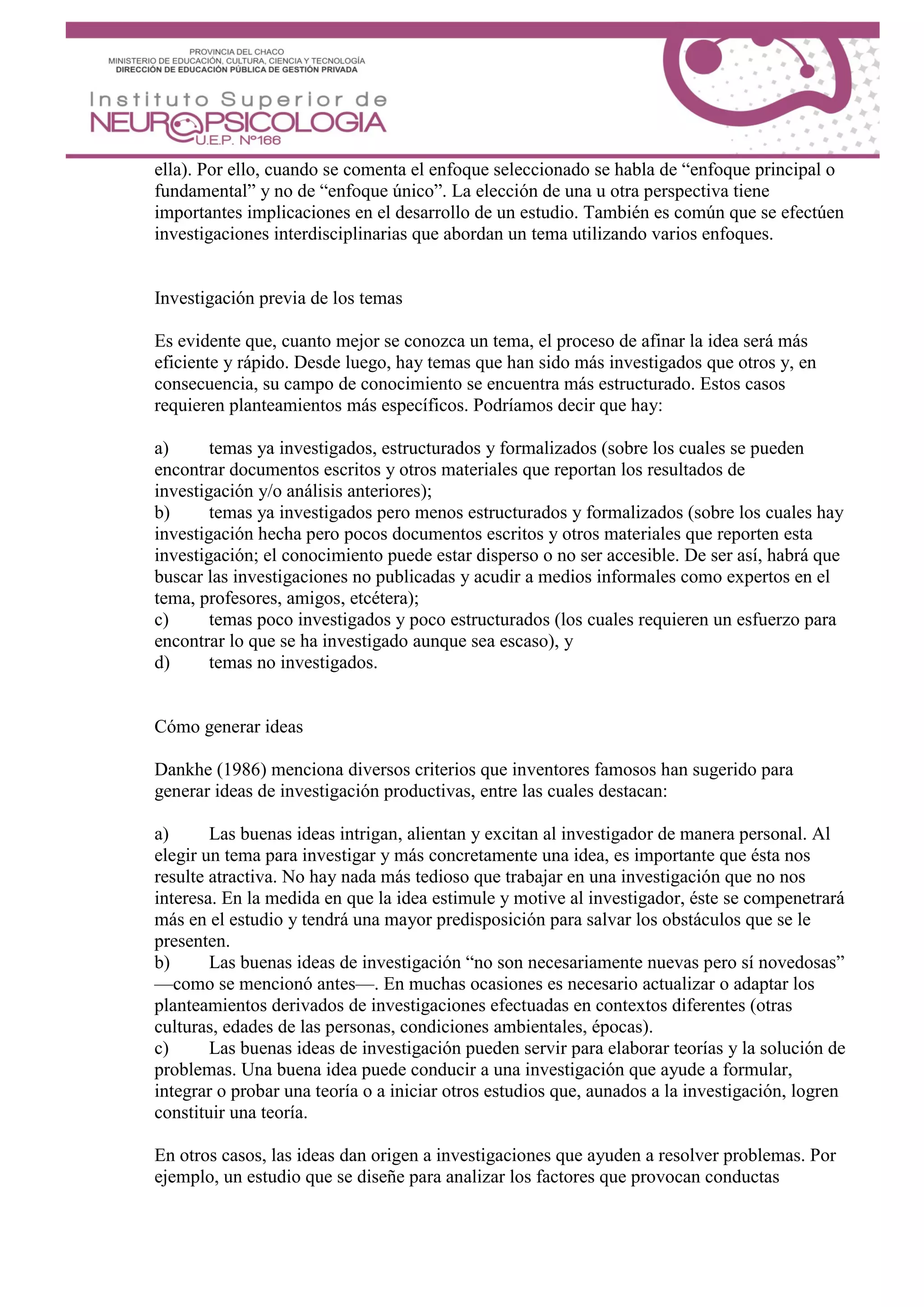 ella). Por ello, cuando se comenta el enfoque seleccionado se habla de “enfoque principal o
fundamental” y no de “enfoque único”. La elección de una u otra perspectiva tiene
importantes implicaciones en el desarrollo de un estudio. También es común que se efectúen
investigaciones interdisciplinarias que abordan un tema utilizando varios enfoques.
Investigación previa de los temas
Es evidente que, cuanto mejor se conozca un tema, el proceso de afinar la idea será más
eficiente y rápido. Desde luego, hay temas que han sido más investigados que otros y, en
consecuencia, su campo de conocimiento se encuentra más estructurado. Estos casos
requieren planteamientos más específicos. Podríamos decir que hay:
a) temas ya investigados, estructurados y formalizados (sobre los cuales se pueden
encontrar documentos escritos y otros materiales que reportan los resultados de
investigación y/o análisis anteriores);
b) temas ya investigados pero menos estructurados y formalizados (sobre los cuales hay
investigación hecha pero pocos documentos escritos y otros materiales que reporten esta
investigación; el conocimiento puede estar disperso o no ser accesible. De ser así, habrá que
buscar las investigaciones no publicadas y acudir a medios informales como expertos en el
tema, profesores, amigos, etcétera);
c) temas poco investigados y poco estructurados (los cuales requieren un esfuerzo para
encontrar lo que se ha investigado aunque sea escaso), y
d) temas no investigados.
Cómo generar ideas
Dankhe (1986) menciona diversos criterios que inventores famosos han sugerido para
generar ideas de investigación productivas, entre las cuales destacan:
a) Las buenas ideas intrigan, alientan y excitan al investigador de manera personal. Al
elegir un tema para investigar y más concretamente una idea, es importante que ésta nos
resulte atractiva. No hay nada más tedioso que trabajar en una investigación que no nos
interesa. En la medida en que la idea estimule y motive al investigador, éste se compenetrará
más en el estudio y tendrá una mayor predisposición para salvar los obstáculos que se le
presenten.
b) Las buenas ideas de investigación “no son necesariamente nuevas pero sí novedosas”
—como se mencionó antes—. En muchas ocasiones es necesario actualizar o adaptar los
planteamientos derivados de investigaciones efectuadas en contextos diferentes (otras
culturas, edades de las personas, condiciones ambientales, épocas).
c) Las buenas ideas de investigación pueden servir para elaborar teorías y la solución de
problemas. Una buena idea puede conducir a una investigación que ayude a formular,
integrar o probar una teoría o a iniciar otros estudios que, aunados a la investigación, logren
constituir una teoría.
En otros casos, las ideas dan origen a investigaciones que ayuden a resolver problemas. Por
ejemplo, un estudio que se diseñe para analizar los factores que provocan conductas
 