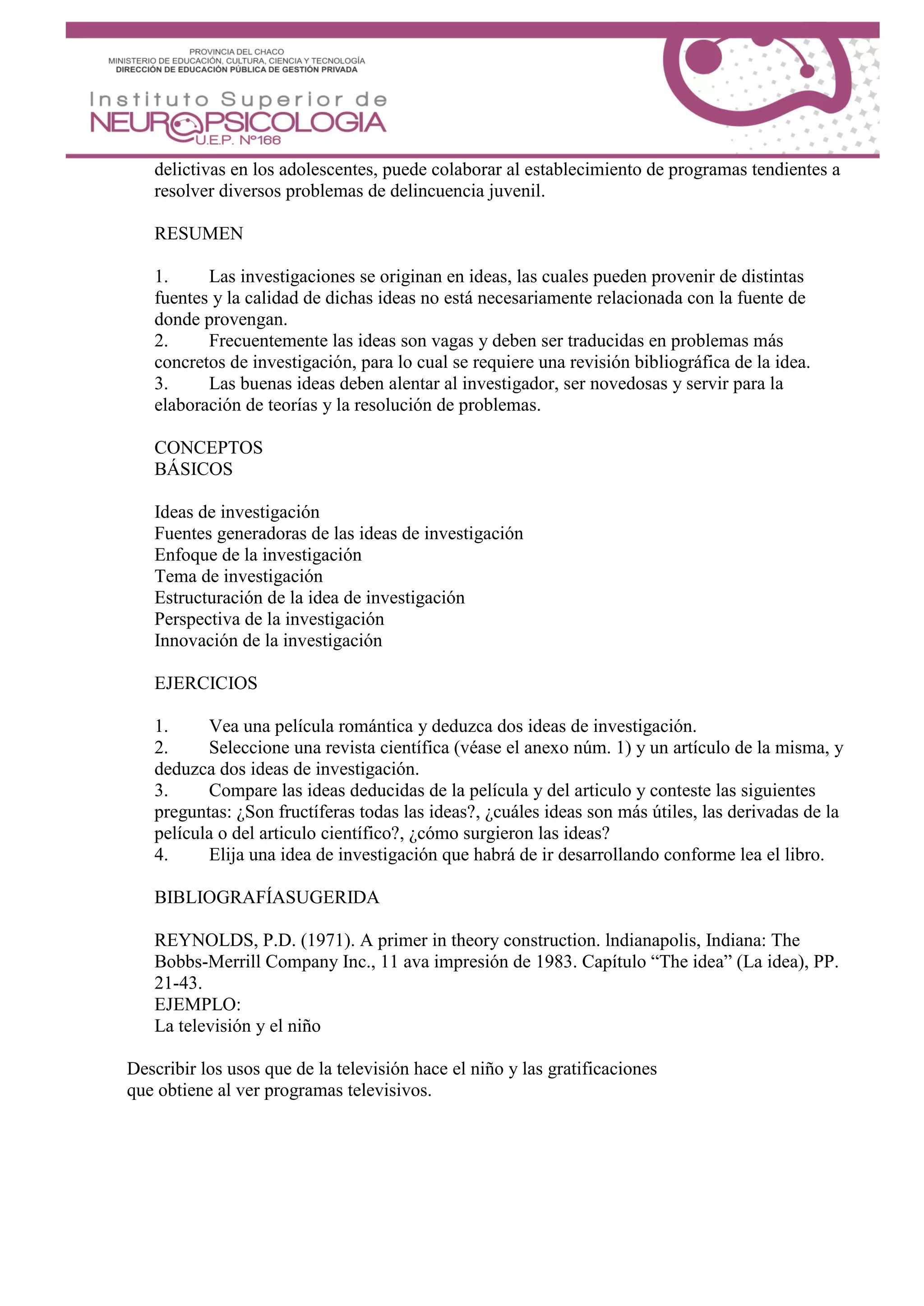 delictivas en los adolescentes, puede colaborar al establecimiento de programas tendientes a
resolver diversos problemas de delincuencia juvenil.
RESUMEN
1. Las investigaciones se originan en ideas, las cuales pueden provenir de distintas
fuentes y la calidad de dichas ideas no está necesariamente relacionada con la fuente de
donde provengan.
2. Frecuentemente las ideas son vagas y deben ser traducidas en problemas más
concretos de investigación, para lo cual se requiere una revisión bibliográfica de la idea.
3. Las buenas ideas deben alentar al investigador, ser novedosas y servir para la
elaboración de teorías y la resolución de problemas.
CONCEPTOS
BÁSICOS
Ideas de investigación
Fuentes generadoras de las ideas de investigación
Enfoque de la investigación
Tema de investigación
Estructuración de la idea de investigación
Perspectiva de la investigación
Innovación de la investigación
EJERCICIOS
1. Vea una película romántica y deduzca dos ideas de investigación.
2. Seleccione una revista científica (véase el anexo núm. 1) y un artículo de la misma, y
deduzca dos ideas de investigación.
3. Compare las ideas deducidas de la película y del articulo y conteste las siguientes
preguntas: ¿Son fructíferas todas las ideas?, ¿cuáles ideas son más útiles, las derivadas de la
película o del articulo científico?, ¿cómo surgieron las ideas?
4. Elija una idea de investigación que habrá de ir desarrollando conforme lea el libro.
BIBLIOGRAFÍASUGERIDA
REYNOLDS, P.D. (1971). A primer in theory construction. lndianapolis, Indiana: The
Bobbs-Merrill Company Inc., 11 ava impresión de 1983. Capítulo “The idea” (La idea), PP.
21-43.
EJEMPLO:
La televisión y el niño
Describir los usos que de la televisión hace el niño y las gratificaciones
que obtiene al ver programas televisivos.
 