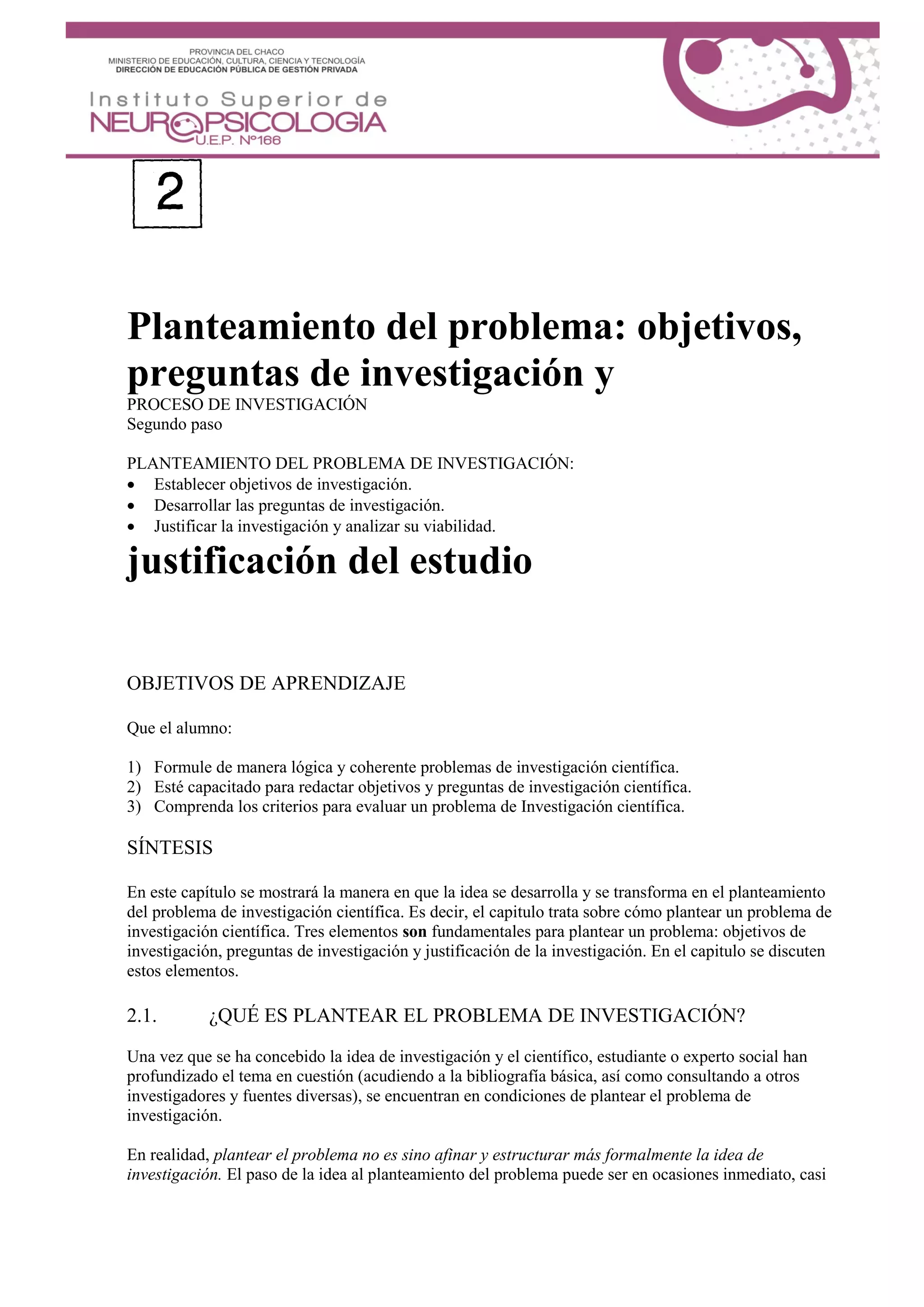 Planteamiento del problema: objetivos,
preguntas de investigación y
PROCESO DE INVESTIGACIÓN
Segundo paso
PLANTEAMIENTO DEL PROBLEMA DE INVESTIGACIÓN:
 Establecer objetivos de investigación.
 Desarrollar las preguntas de investigación.
 Justificar la investigación y analizar su viabilidad.
justificación del estudio
OBJETIVOS DE APRENDIZAJE
Que el alumno:
1) Formule de manera lógica y coherente problemas de investigación científica.
2) Esté capacitado para redactar objetivos y preguntas de investigación científica.
3) Comprenda los criterios para evaluar un problema de Investigación científica.
SÍNTESIS
En este capítulo se mostrará la manera en que la idea se desarrolla y se transforma en el planteamiento
del problema de investigación científica. Es decir, el capitulo trata sobre cómo plantear un problema de
investigación científica. Tres elementos son fundamentales para plantear un problema: objetivos de
investigación, preguntas de investigación y justificación de la investigación. En el capitulo se discuten
estos elementos.
2.1. ¿QUÉ ES PLANTEAR EL PROBLEMA DE INVESTIGACIÓN?
Una vez que se ha concebido la idea de investigación y el científico, estudiante o experto social han
profundizado el tema en cuestión (acudiendo a la bibliografía básica, así como consultando a otros
investigadores y fuentes diversas), se encuentran en condiciones de plantear el problema de
investigación.
En realidad, plantear el problema no es sino afinar y estructurar más formalmente la idea de
investigación. El paso de la idea al planteamiento del problema puede ser en ocasiones inmediato, casi
 