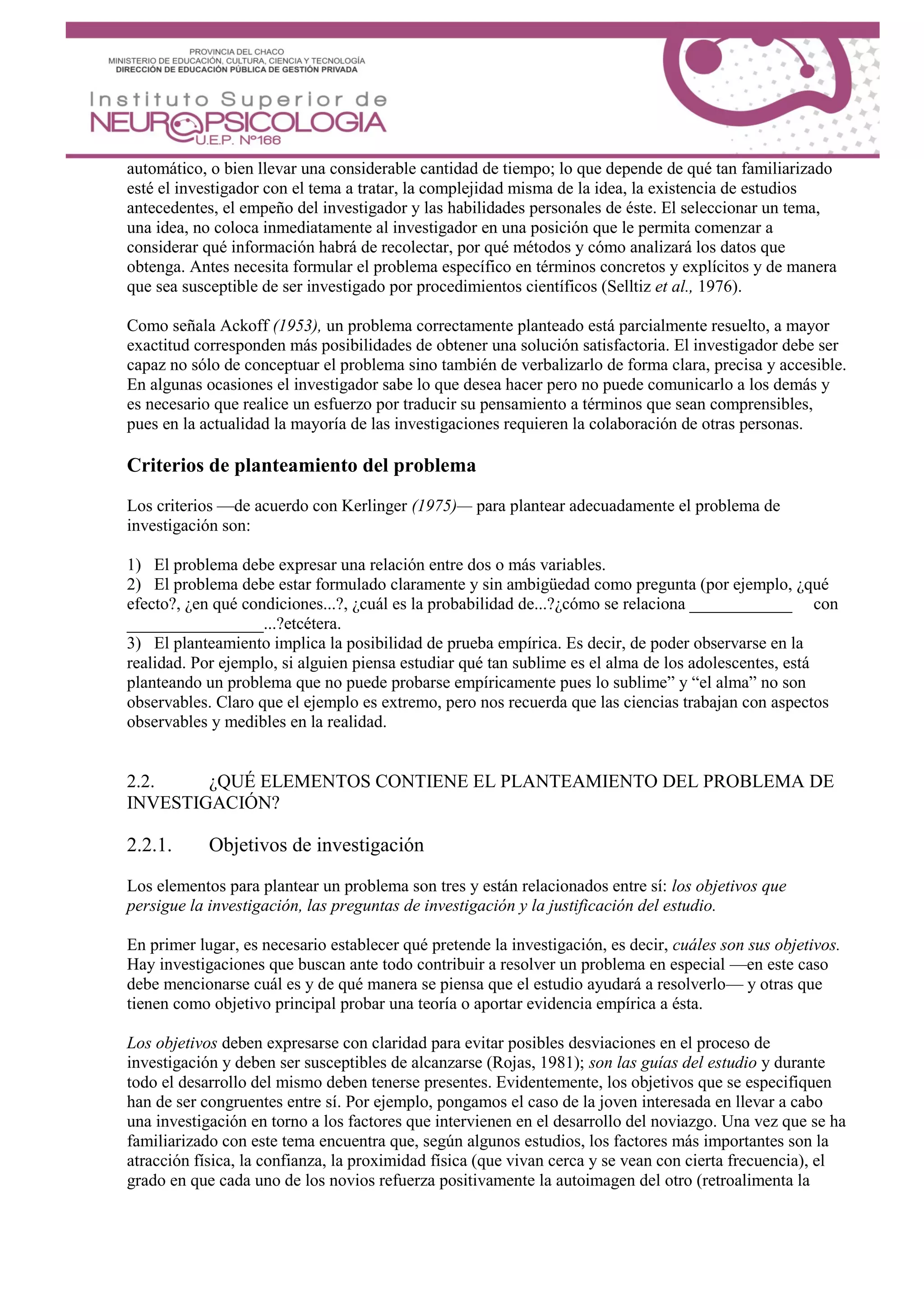 automático, o bien llevar una considerable cantidad de tiempo; lo que depende de qué tan familiarizado
esté el investigador con el tema a tratar, la complejidad misma de la idea, la existencia de estudios
antecedentes, el empeño del investigador y las habilidades personales de éste. El seleccionar un tema,
una idea, no coloca inmediatamente al investigador en una posición que le permita comenzar a
considerar qué información habrá de recolectar, por qué métodos y cómo analizará los datos que
obtenga. Antes necesita formular el problema específico en términos concretos y explícitos y de manera
que sea susceptible de ser investigado por procedimientos científicos (Selltiz et al., 1976).
Como señala Ackoff (1953), un problema correctamente planteado está parcialmente resuelto, a mayor
exactitud corresponden más posibilidades de obtener una solución satisfactoria. El investigador debe ser
capaz no sólo de conceptuar el problema sino también de verbalizarlo de forma clara, precisa y accesible.
En algunas ocasiones el investigador sabe lo que desea hacer pero no puede comunicarlo a los demás y
es necesario que realice un esfuerzo por traducir su pensamiento a términos que sean comprensibles,
pues en la actualidad la mayoría de las investigaciones requieren la colaboración de otras personas.
Criterios de planteamiento del problema
Los criterios —de acuerdo con Kerlinger (1975)— para plantear adecuadamente el problema de
investigación son:
1) El problema debe expresar una relación entre dos o más variables.
2) El problema debe estar formulado claramente y sin ambigüedad como pregunta (por ejemplo, ¿qué
efecto?, ¿en qué condiciones...?, ¿cuál es la probabilidad de...?¿cómo se relaciona ____________ con
________________...?etcétera.
3) El planteamiento implica la posibilidad de prueba empírica. Es decir, de poder observarse en la
realidad. Por ejemplo, si alguien piensa estudiar qué tan sublime es el alma de los adolescentes, está
planteando un problema que no puede probarse empíricamente pues lo sublime” y “el alma” no son
observables. Claro que el ejemplo es extremo, pero nos recuerda que las ciencias trabajan con aspectos
observables y medibles en la realidad.
2.2. ¿QUÉ ELEMENTOS CONTIENE EL PLANTEAMIENTO DEL PROBLEMA DE
INVESTIGACIÓN?
2.2.1. Objetivos de investigación
Los elementos para plantear un problema son tres y están relacionados entre sí: los objetivos que
persigue la investigación, las preguntas de investigación y la justificación del estudio.
En primer lugar, es necesario establecer qué pretende la investigación, es decir, cuáles son sus objetivos.
Hay investigaciones que buscan ante todo contribuir a resolver un problema en especial —en este caso
debe mencionarse cuál es y de qué manera se piensa que el estudio ayudará a resolverlo— y otras que
tienen como objetivo principal probar una teoría o aportar evidencia empírica a ésta.
Los objetivos deben expresarse con claridad para evitar posibles desviaciones en el proceso de
investigación y deben ser susceptibles de alcanzarse (Rojas, 1981); son las guías del estudio y durante
todo el desarrollo del mismo deben tenerse presentes. Evidentemente, los objetivos que se especifiquen
han de ser congruentes entre sí. Por ejemplo, pongamos el caso de la joven interesada en llevar a cabo
una investigación en torno a los factores que intervienen en el desarrollo del noviazgo. Una vez que se ha
familiarizado con este tema encuentra que, según algunos estudios, los factores más importantes son la
atracción física, la confianza, la proximidad física (que vivan cerca y se vean con cierta frecuencia), el
grado en que cada uno de los novios refuerza positivamente la autoimagen del otro (retroalimenta la
 