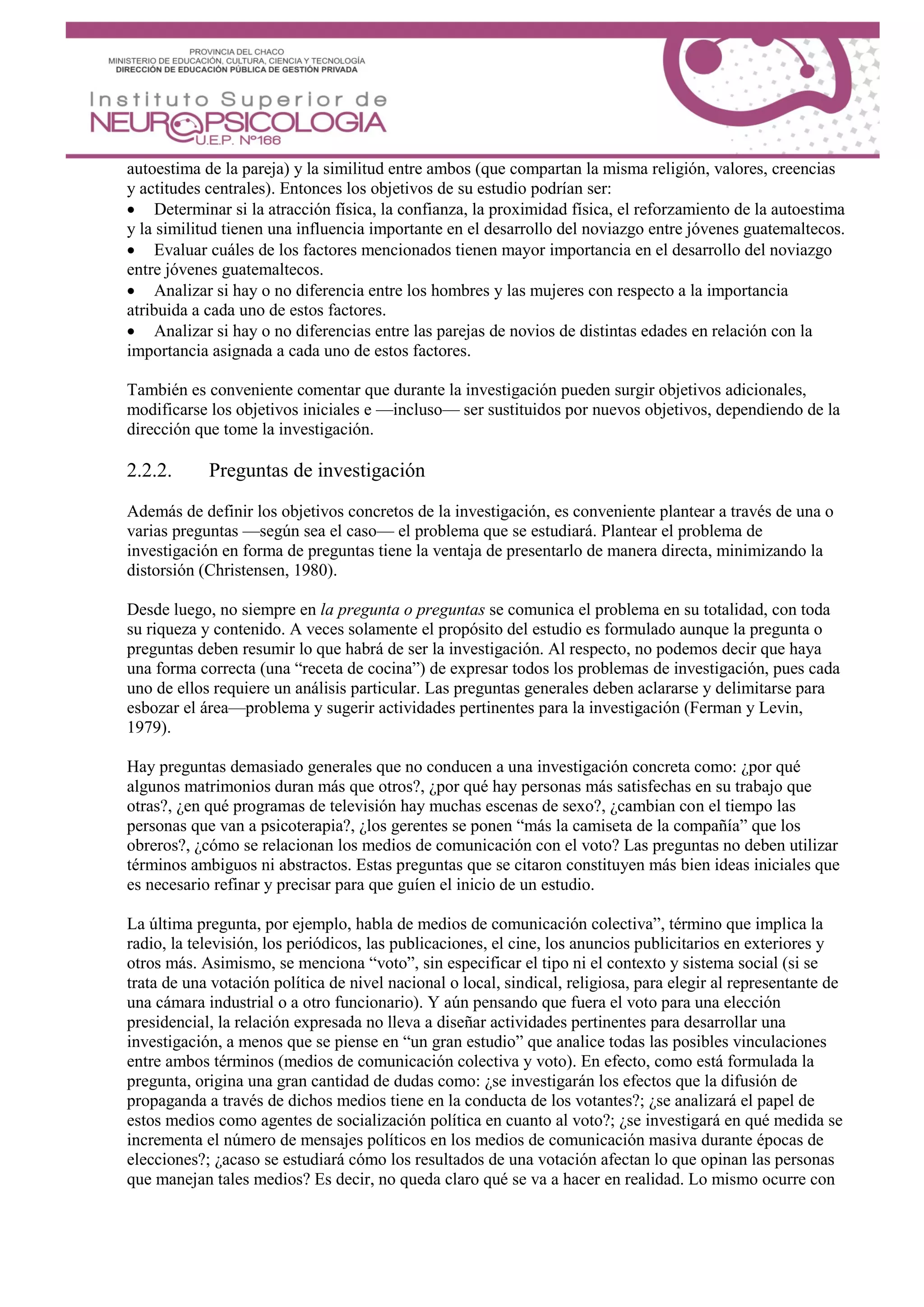 autoestima de la pareja) y la similitud entre ambos (que compartan la misma religión, valores, creencias
y actitudes centrales). Entonces los objetivos de su estudio podrían ser:
 Determinar si la atracción física, la confianza, la proximidad física, el reforzamiento de la autoestima
y la similitud tienen una influencia importante en el desarrollo del noviazgo entre jóvenes guatemaltecos.
 Evaluar cuáles de los factores mencionados tienen mayor importancia en el desarrollo del noviazgo
entre jóvenes guatemaltecos.
 Analizar si hay o no diferencia entre los hombres y las mujeres con respecto a la importancia
atribuida a cada uno de estos factores.
 Analizar si hay o no diferencias entre las parejas de novios de distintas edades en relación con la
importancia asignada a cada uno de estos factores.
También es conveniente comentar que durante la investigación pueden surgir objetivos adicionales,
modificarse los objetivos iniciales e —incluso— ser sustituidos por nuevos objetivos, dependiendo de la
dirección que tome la investigación.
2.2.2. Preguntas de investigación
Además de definir los objetivos concretos de la investigación, es conveniente plantear a través de una o
varias preguntas —según sea el caso— el problema que se estudiará. Plantear el problema de
investigación en forma de preguntas tiene la ventaja de presentarlo de manera directa, minimizando la
distorsión (Christensen, 1980).
Desde luego, no siempre en la pregunta o preguntas se comunica el problema en su totalidad, con toda
su riqueza y contenido. A veces solamente el propósito del estudio es formulado aunque la pregunta o
preguntas deben resumir lo que habrá de ser la investigación. Al respecto, no podemos decir que haya
una forma correcta (una “receta de cocina”) de expresar todos los problemas de investigación, pues cada
uno de ellos requiere un análisis particular. Las preguntas generales deben aclararse y delimitarse para
esbozar el área—problema y sugerir actividades pertinentes para la investigación (Ferman y Levin,
1979).
Hay preguntas demasiado generales que no conducen a una investigación concreta como: ¿por qué
algunos matrimonios duran más que otros?, ¿por qué hay personas más satisfechas en su trabajo que
otras?, ¿en qué programas de televisión hay muchas escenas de sexo?, ¿cambian con el tiempo las
personas que van a psicoterapia?, ¿los gerentes se ponen “más la camiseta de la compañía” que los
obreros?, ¿cómo se relacionan los medios de comunicación con el voto? Las preguntas no deben utilizar
términos ambiguos ni abstractos. Estas preguntas que se citaron constituyen más bien ideas iniciales que
es necesario refinar y precisar para que guíen el inicio de un estudio.
La última pregunta, por ejemplo, habla de medios de comunicación colectiva”, término que implica la
radio, la televisión, los periódicos, las publicaciones, el cine, los anuncios publicitarios en exteriores y
otros más. Asimismo, se menciona “voto”, sin especificar el tipo ni el contexto y sistema social (si se
trata de una votación política de nivel nacional o local, sindical, religiosa, para elegir al representante de
una cámara industrial o a otro funcionario). Y aún pensando que fuera el voto para una elección
presidencial, la relación expresada no lleva a diseñar actividades pertinentes para desarrollar una
investigación, a menos que se piense en “un gran estudio” que analice todas las posibles vinculaciones
entre ambos términos (medios de comunicación colectiva y voto). En efecto, como está formulada la
pregunta, origina una gran cantidad de dudas como: ¿se investigarán los efectos que la difusión de
propaganda a través de dichos medios tiene en la conducta de los votantes?; ¿se analizará el papel de
estos medios como agentes de socialización política en cuanto al voto?; ¿se investigará en qué medida se
incrementa el número de mensajes políticos en los medios de comunicación masiva durante épocas de
elecciones?; ¿acaso se estudiará cómo los resultados de una votación afectan lo que opinan las personas
que manejan tales medios? Es decir, no queda claro qué se va a hacer en realidad. Lo mismo ocurre con
 