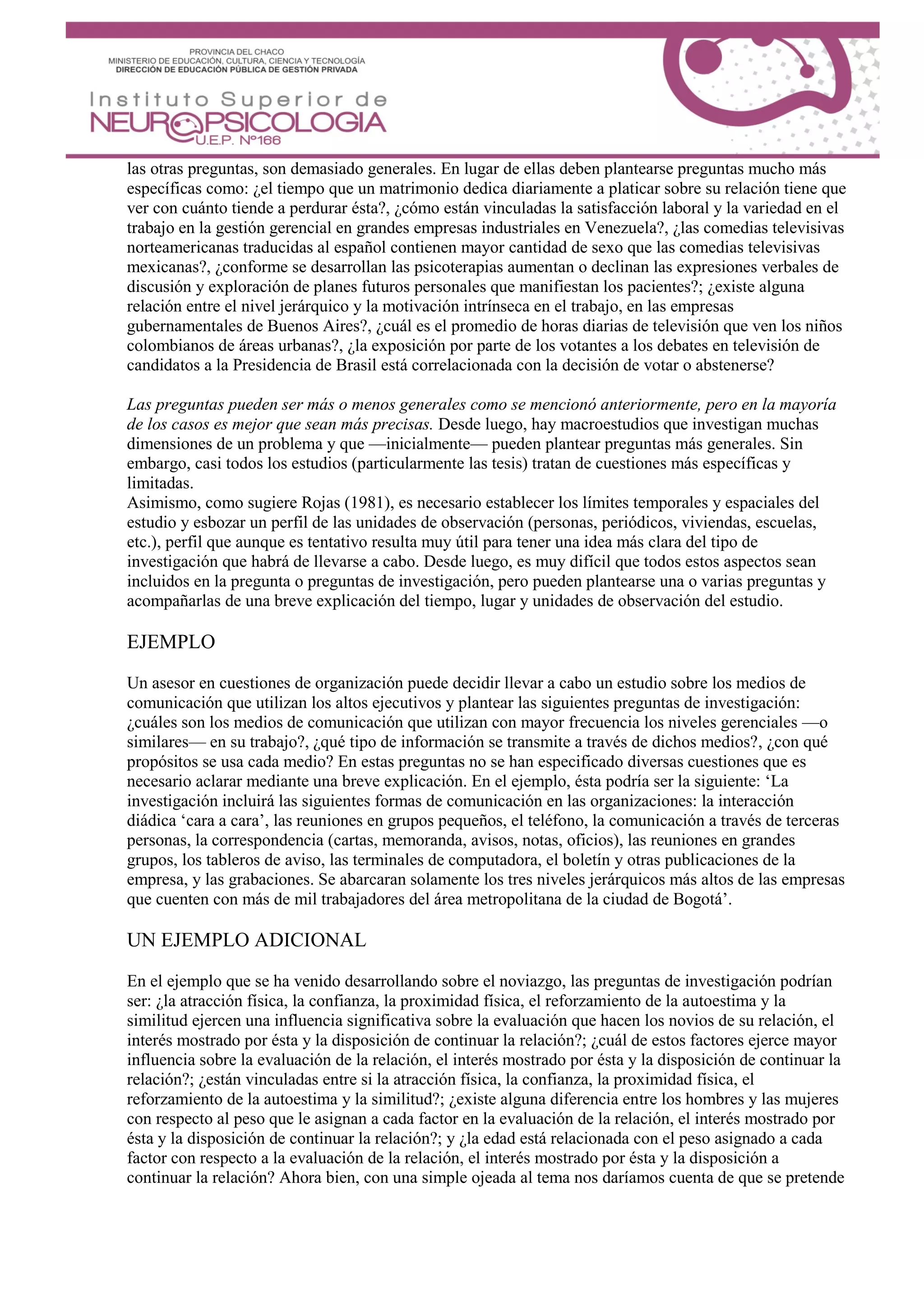 las otras preguntas, son demasiado generales. En lugar de ellas deben plantearse preguntas mucho más
específicas como: ¿el tiempo que un matrimonio dedica diariamente a platicar sobre su relación tiene que
ver con cuánto tiende a perdurar ésta?, ¿cómo están vinculadas la satisfacción laboral y la variedad en el
trabajo en la gestión gerencial en grandes empresas industriales en Venezuela?, ¿las comedias televisivas
norteamericanas traducidas al español contienen mayor cantidad de sexo que las comedias televisivas
mexicanas?, ¿conforme se desarrollan las psicoterapias aumentan o declinan las expresiones verbales de
discusión y exploración de planes futuros personales que manifiestan los pacientes?; ¿existe alguna
relación entre el nivel jerárquico y la motivación intrínseca en el trabajo, en las empresas
gubernamentales de Buenos Aires?, ¿cuál es el promedio de horas diarias de televisión que ven los niños
colombianos de áreas urbanas?, ¿la exposición por parte de los votantes a los debates en televisión de
candidatos a la Presidencia de Brasil está correlacionada con la decisión de votar o abstenerse?
Las preguntas pueden ser más o menos generales como se mencionó anteriormente, pero en la mayoría
de los casos es mejor que sean más precisas. Desde luego, hay macroestudios que investigan muchas
dimensiones de un problema y que —inicialmente— pueden plantear preguntas más generales. Sin
embargo, casi todos los estudios (particularmente las tesis) tratan de cuestiones más específicas y
limitadas.
Asimismo, como sugiere Rojas (1981), es necesario establecer los límites temporales y espaciales del
estudio y esbozar un perfil de las unidades de observación (personas, periódicos, viviendas, escuelas,
etc.), perfil que aunque es tentativo resulta muy útil para tener una idea más clara del tipo de
investigación que habrá de llevarse a cabo. Desde luego, es muy difícil que todos estos aspectos sean
incluidos en la pregunta o preguntas de investigación, pero pueden plantearse una o varias preguntas y
acompañarlas de una breve explicación del tiempo, lugar y unidades de observación del estudio.
EJEMPLO
Un asesor en cuestiones de organización puede decidir llevar a cabo un estudio sobre los medios de
comunicación que utilizan los altos ejecutivos y plantear las siguientes preguntas de investigación:
¿cuáles son los medios de comunicación que utilizan con mayor frecuencia los niveles gerenciales —o
similares— en su trabajo?, ¿qué tipo de información se transmite a través de dichos medios?, ¿con qué
propósitos se usa cada medio? En estas preguntas no se han especificado diversas cuestiones que es
necesario aclarar mediante una breve explicación. En el ejemplo, ésta podría ser la siguiente: ‘La
investigación incluirá las siguientes formas de comunicación en las organizaciones: la interacción
diádica ‘cara a cara’, las reuniones en grupos pequeños, el teléfono, la comunicación a través de terceras
personas, la correspondencia (cartas, memoranda, avisos, notas, oficios), las reuniones en grandes
grupos, los tableros de aviso, las terminales de computadora, el boletín y otras publicaciones de la
empresa, y las grabaciones. Se abarcaran solamente los tres niveles jerárquicos más altos de las empresas
que cuenten con más de mil trabajadores del área metropolitana de la ciudad de Bogotá’.
UN EJEMPLO ADICIONAL
En el ejemplo que se ha venido desarrollando sobre el noviazgo, las preguntas de investigación podrían
ser: ¿la atracción física, la confianza, la proximidad física, el reforzamiento de la autoestima y la
similitud ejercen una influencia significativa sobre la evaluación que hacen los novios de su relación, el
interés mostrado por ésta y la disposición de continuar la relación?; ¿cuál de estos factores ejerce mayor
influencia sobre la evaluación de la relación, el interés mostrado por ésta y la disposición de continuar la
relación?; ¿están vinculadas entre si la atracción física, la confianza, la proximidad física, el
reforzamiento de la autoestima y la similitud?; ¿existe alguna diferencia entre los hombres y las mujeres
con respecto al peso que le asignan a cada factor en la evaluación de la relación, el interés mostrado por
ésta y la disposición de continuar la relación?; y ¿la edad está relacionada con el peso asignado a cada
factor con respecto a la evaluación de la relación, el interés mostrado por ésta y la disposición a
continuar la relación? Ahora bien, con una simple ojeada al tema nos daríamos cuenta de que se pretende
 