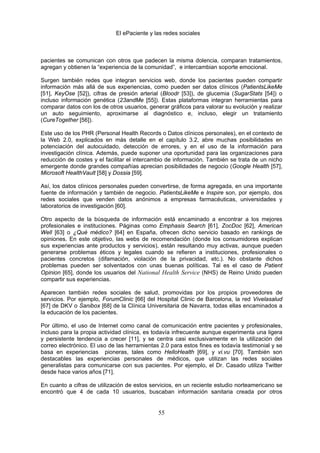 El ePaciente y las redes sociales



pacientes se comunican con otros que padecen la misma dolencia, comparan tratamientos,
agregan y obtienen la “experiencia de la comunidad”, e intercambian soporte emocional.

Surgen también redes que integran servicios web, donde los pacientes pueden compartir
información más allá de sus experiencias, como pueden ser datos clínicos (PatientsLikeMe
[51], KeyOse [52]), cifras de presión arterial (Bloodr [53]), de glucemia (SugarStats [54]) o
incluso información genética (23andMe [55]). Estas plataformas integran herramientas para
comparar datos con los de otros usuarios, generar gráficos para valorar su evolución y realizar
un auto seguimiento, aproximarse al diagnóstico e, incluso, elegir un tratamiento
(CureTogether [56]).

Este uso de los PHR (Personal Health Records o Datos clínicos personales), en el contexto de
la Web 2.0, explicados en más detalle en el capítulo 3.2, abre muchas posibilidades en
potenciación del autocuidado, detección de errores, y en el uso de la información para
investigación clínica. Además, puede suponer una oportunidad para las organizaciones para
reducción de costes y el facilitar el intercambio de información. También se trata de un nicho
emergente donde grandes compañías aprecian posibilidades de negocio (Google Health [57],
Microsoft HealthVault [58] y Dossia [59].

Así, los datos clínicos personales pueden convertirse, de forma agregada, en una importante
fuente de información y también de negocio. PatientsLikeMe e Inspire son, por ejemplo, dos
redes sociales que venden datos anónimos a empresas farmacéuticas, universidades y
laboratorios de investigación [60].

Otro aspecto de la búsqueda de información está encaminado a encontrar a los mejores
profesionales e instituciones. Páginas como Emphasis Search [61], ZocDoc [62], American
Well [63] o ¿Qué médico? [64] en España, ofrecen dicho servicio basado en rankings de
opiniones. En este objetivo, las webs de recomendación (donde los consumidores explican
sus experiencias ante productos y servicios), están resultando muy activas, aunque pueden
generarse problemas éticos y legales cuando se refieren a instituciones, profesionales o
pacientes concretos (difamación, violación de la privacidad, etc.). No obstante dichos
problemas pueden ser solventados con unas buenas políticas. Tal es el caso de Patient
Opinion [65], donde los usuarios del National Health Service (NHS) de Reino Unido pueden
compartir sus experiencias.

Aparecen también redes sociales de salud, promovidas por los propios proveedores de
servicios. Por ejemplo, ForumClinic [66] del Hospital Clinic de Barcelona, la red Vivelasalud
[67] de DKV o Sanibox [68] de la Clínica Universitaria de Navarra, todas ellas encaminados a
la educación de los pacientes.

Por último, el uso de Internet como canal de comunicación entre pacientes y profesionales,
incluso para la propia actividad clínica, es todavía infrecuente aunque experimenta una ligera
y persistente tendencia a crecer [11], y se centra casi exclusivamente en la utilización del
correo electrónico. El uso de las herramientas 2.0 para estos fines es todavía testimonial y se
basa en experiencias pioneras, tales como HelloHealth [69], y vi.vu [70]. También son
destacables las experiencias personales de médicos, que utilizan las redes sociales
generalistas para comunicarse con sus pacientes. Por ejemplo, el Dr. Casado utiliza Twitter
desde hace varios años [71].

En cuanto a cifras de utilización de estos servicios, en un reciente estudio norteamericano se
encontró que 4 de cada 10 usuarios, buscaban información sanitaria creada por otros


                                              55
 