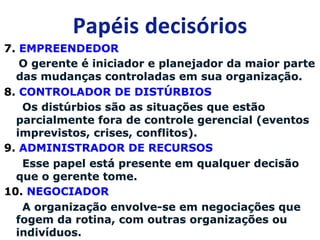 7. EMPREENDEDOR 
O gerente é iniciador e planejador da maior parte 
das mudanças controladas em sua organização. 
8. CONTROLADOR DE DISTÚRBIOS 
Os distúrbios são as situações que estão 
parcialmente fora de controle gerencial (eventos 
imprevistos, crises, conflitos). 
9. ADMINISTRADOR DE RECURSOS 
Esse papel está presente em qualquer decisão 
que o gerente tome. 
10. NEGOCIADOR 
A organização envolve-se em negociações que 
fogem da rotina, com outras organizações ou 
indivíduos. 
 