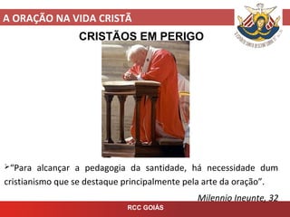 A ORAÇÃO NA VIDA CRISTÃ
RCC GOIÁS
CRISTÃOS EM PERIGO
“Para alcançar a pedagogia da santidade, há necessidade dum
cristianismo que se destaque principalmente pela arte da oração”.
Milennio Ineunte, 32