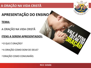 A ORAÇÃO NA VIDA CRISTÃ
RCC GOIÁS
APRESENTAÇÃO DO ENSINO
TEMA:
A ORAÇÃO NA VIDA CRISTÃ
ITENS A SEREM APRESENTADOS:
O QUE É ORAÇÃO?
A ORAÇÃO COMO DOM DE DEUS?
ORAÇÃO COMO COMUNHÃO.