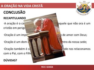A ORAÇÃO NA VIDA CRISTÃ
RCC GOIÁS
CONCLUSÃO
RECAPITULANDO
-A oração é o caminho para a santidade e aquele que não ora é um
cristão em perigo, que pode cair;
-Oração é um impulso do coração, um diálogo de amor com Deus;
-Oração é um dom de Deus, que vem em encontro da nossa sede;
-Oração também é comunhão com o Senhor, onde nos relaconamos
com o Pai, com o Filho e com o Espírito Santo.
DÚVIDAS?