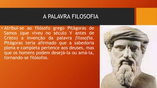 A PALAVRA FILOSOFIA
• Atribui-se ao filósofo grego Pitágoras de
Samos (que viveu no século V antes de
Cristo) a invenção da palavra filosofia.
Pitágoras teria afirmado que a sabedoria
plena e completa pertence aos deuses, mas
que os homens podem desejá-la ou amá-la,
tornando-se filósofos.
 