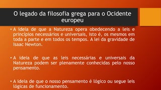 O legado da filosofia grega para o Ocidente
europeu
• A ideia de que a Natureza opera obedecendo a leis e
princípios necessários e universais, isto é, os mesmos em
toda a parte e em todos os tempos. A lei da gravidade de
Isaac Newton.
• A ideia de que as leis necessárias e universais da
Natureza podem ser plenamente conhecidas pelo nosso
pensamento.
• A ideia de que o nosso pensamento é lógico ou segue leis
lógicas de funcionamento.
 