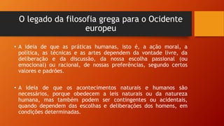 O legado da filosofia grega para o Ocidente
europeu
• A ideia de que as práticas humanas, isto é, a ação moral, a
política, as técnicas e as artes dependem da vontade livre, da
deliberação e da discussão, da nossa escolha passional (ou
emocional) ou racional, de nossas preferências, segundo certos
valores e padrões.
• A ideia de que os acontecimentos naturais e humanos são
necessários, porque obedecem a leis naturais ou da natureza
humana, mas também podem ser contingentes ou acidentais,
quando dependem das escolhas e deliberações dos homens, em
condições determinadas.
 