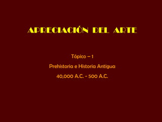 APRECIACIÓN  DEL  ARTE Tópico – 1 Prehistoria e Historia Antigua 40,000 A.C. - 500 A.C. 