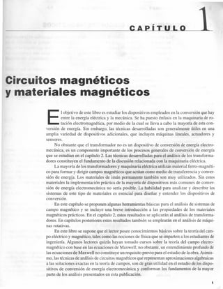 ____________ c A PiIllL olL---_l
Circuitos magnéticos
y materiales m.agnéticos
E
l objetivo de este libro es estudiar los dispositivos empleados en la conversión que hay
entre la energía eléctrica y la mecánica. Se ha puesto énfasis en la maquinaria de ro-
tación electromagnética, por medio de la cual se lleva a cabo la mayoría de esta con-
versión de energía. Sin embargo, las técnicas desarrolladas son generalmente útiles en una
amplia variedad de dispositivos adicionales, que incluyen máquinas lineales, actuadores y
sensores.
No obstante que el transformador no es un dispositivo de conversión de energía electro-
mecánica, es un componente importante de los procesos generales de conversión de energía
que se estudian en el capítulo 2. Las técnicas desarrolladas para el análisis de los transforma-
dores constituyen el fundamento de la discusión relacionada con la maquinaria eléctrica.
La mayoría de los transformadores y maquinaria eléctrica utilizan material ferro-magnéti-
co para formar y dirigir campos magnéticos que actúan como medio de tran ferencia y conver-
sión de energía. Los materiales de imán permanente también son muy utilizados. Sin estos
materiales la implementación práctica de la mayoría de dispositivos más comunes de conver-
sión de energía electromecánica no sería posible. La habilidad para analizar y describir los
sistemas de este tipo de materiales es esencial para diseñar y entender los dispositivos de
conversión.
En este capítulo se proponen algunas herramientas básicas para el análisis de sistemas de
campo magnético y se incluye una breve introducción a las propiedades de los materiales
magnéticos prácticos. En el capítulo 2, estos resultados se aplicarán al análisis de transforma-
dores. En capítulos posteriores estos resultados también se emplearán en el análisis de máqui-
nas rotativas.
En este libro se supone que el lector posee conocimientos básicos sobre la teoría del cam-
po eléctrico y magnético, tales como las nociones de física que se imparten a los estudiantes de
ingeniería. Algunos lectores quizás hayan tomado cursos sobre la teoría del campo electro-
magnético con base en las ecuaciones de Maxwell; no obstante, un entendimiento profundo de
las ecuaciones de Maxwell no constituye un requisito previo para el estudio de la obra. Asimis-
mo, las técnicas de análisis de circuitos magnéticos que representan aproximaciones algebraicas
a las soluciones exactas en la teoría de campos, son de gran utilidad en el estudio de los dispo-
sitivos de conversión de energía electromecánica y conforman los fundamentos de la mayor
parte de los análisis presentados en esta publicación.
1
 