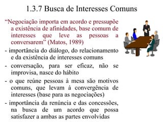 1.3.6 Negociação e o Relacionamento Humano“Negociação é um negócio que pode afetar profundamente qualquer tipo de relacionamento humano e produzir benefícios duradouros para todos os participantes”- Nierenberg - seu livro introduziu uma nova disciplina e uma nova era-  no passado - sinônimo de relações adversas- nada poderia ser tão simples na definição ou tão amplo no escopo quanto negociação- todo desejo que demanda satisfação (e toda necessidade para ser atingida) é uma oportunidade para as pessoas iniciarem o processo de negociação-  a negociação pode ser considerada como um elemento do comportamento humano.