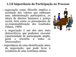 1.3.7 Busca de Interesses Comuns“Negociação importa em acordo e pressupõe a existência de afinidades, base comum de interesses que leve as pessoas a conversarem” (Matos, 1989)- importância do diálogo, do relacionamento e da existência de interesses comunsconversação, para ser eficaz, não se improvisa, nasce do hábito- o que reúne pessoas à mesa são motivos comuns, que levam à convergência de interesses (base para as negociações)- importância da renúncia e das concessões, na busca de um acordo que possa satisfazer a ambas as partes envolvidas