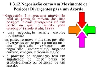 1.3.11 Importância da Flexibilidade na Negociação- não é preciso seguir rigidamente a agenda prevista (Gibbons & McGovern, 1994)- possível criar momentos especiais no através de possíveis acordos que poderão surgir- isso não impede que se faça um planejamento, estabelecendo aquilo que se pretende atingir- a abertura para novas situações e opções que possam surgir durante o processo dará novas alternativas